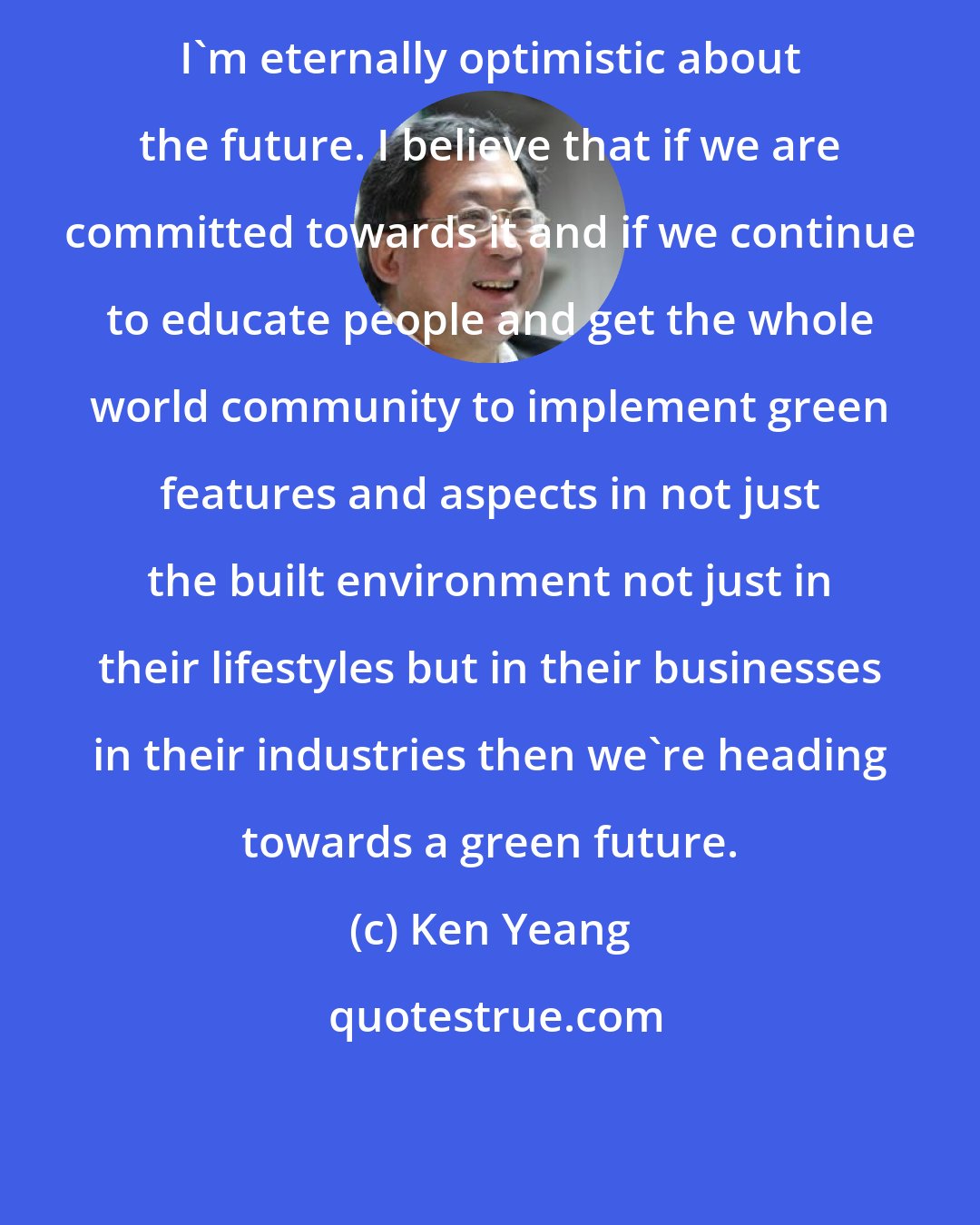 Ken Yeang: I'm eternally optimistic about the future. I believe that if we are committed towards it and if we continue to educate people and get the whole world community to implement green features and aspects in not just the built environment not just in their lifestyles but in their businesses in their industries then we're heading towards a green future.