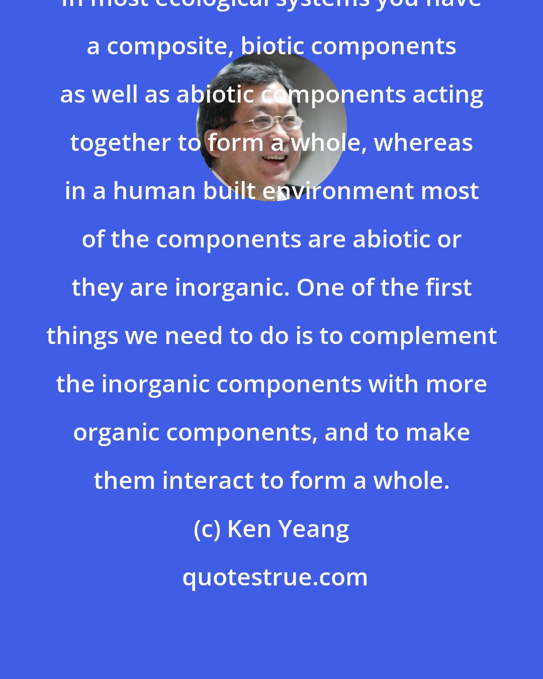 Ken Yeang: In most ecological systems you have a composite, biotic components as well as abiotic components acting together to form a whole, whereas in a human built environment most of the components are abiotic or they are inorganic. One of the first things we need to do is to complement the inorganic components with more organic components, and to make them interact to form a whole.