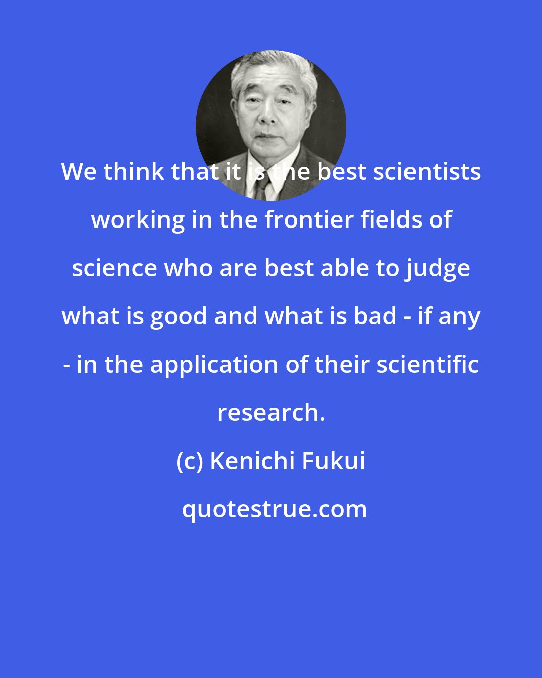 Kenichi Fukui: We think that it is the best scientists working in the frontier fields of science who are best able to judge what is good and what is bad - if any - in the application of their scientific research.