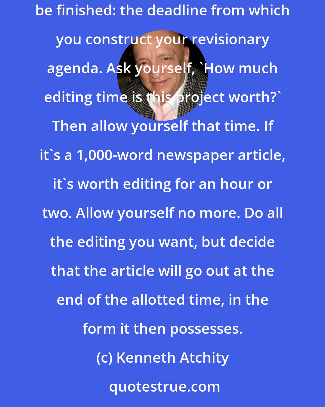 Kenneth Atchity: You must stop editing--or you'll never finish anything. Begin with a time-management decision that indicates when the editing is to be finished: the deadline from which you construct your revisionary agenda. Ask yourself, 'How much editing time is this project worth?' Then allow yourself that time. If it's a 1,000-word newspaper article, it's worth editing for an hour or two. Allow yourself no more. Do all the editing you want, but decide that the article will go out at the end of the allotted time, in the form it then possesses.