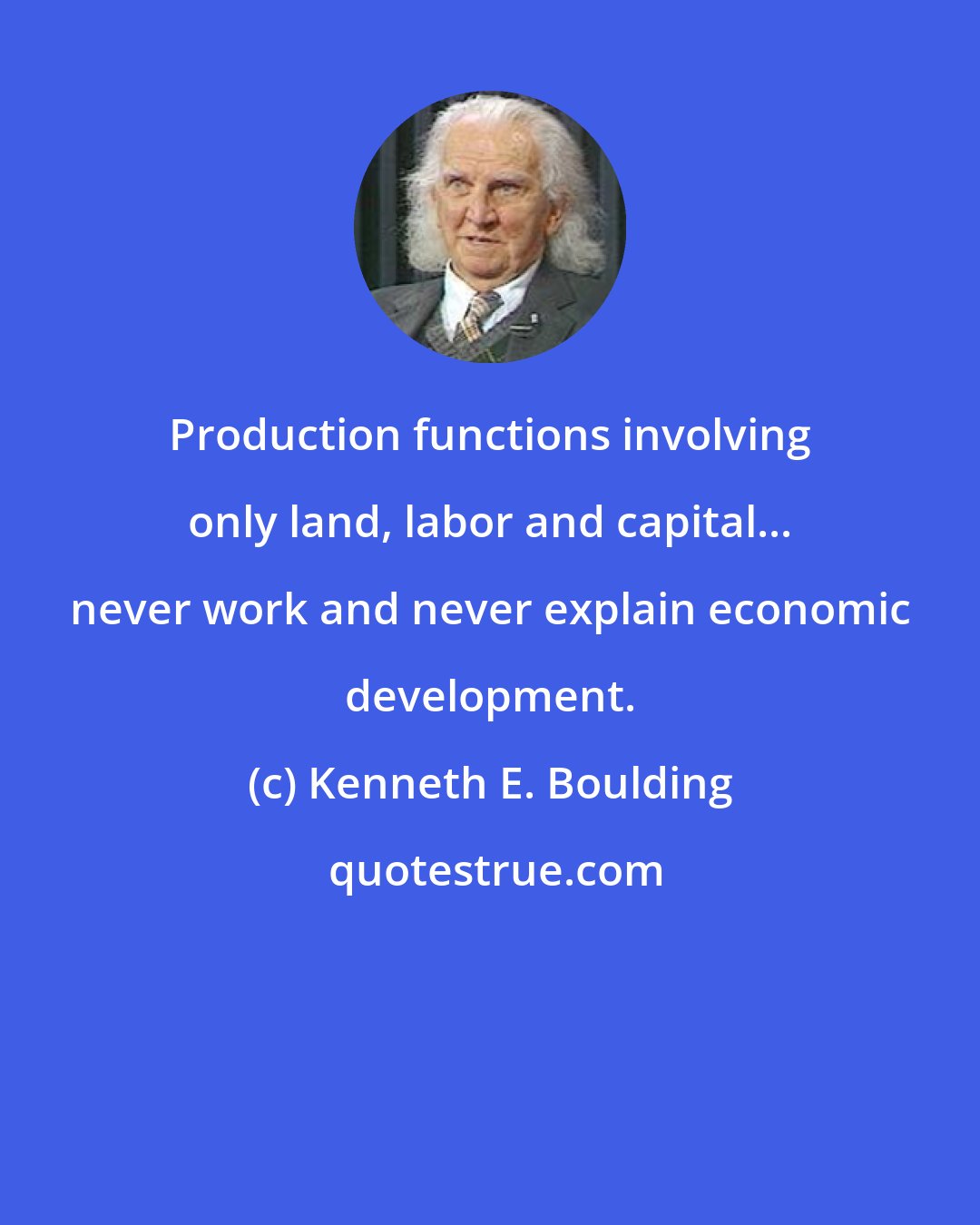 Kenneth E. Boulding: Production functions involving only land, labor and capital... never work and never explain economic development.