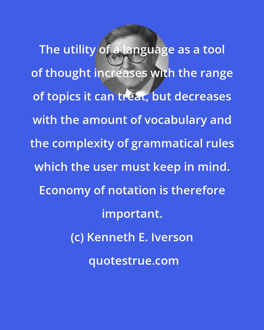 Kenneth E. Iverson: The utility of a language as a tool of thought increases with the range of topics it can treat, but decreases with the amount of vocabulary and the complexity of grammatical rules which the user must keep in mind. Economy of notation is therefore important.