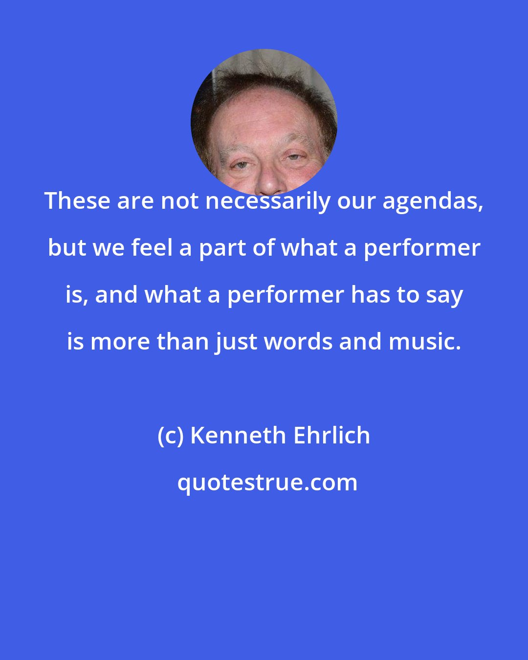 Kenneth Ehrlich: These are not necessarily our agendas, but we feel a part of what a performer is, and what a performer has to say is more than just words and music.