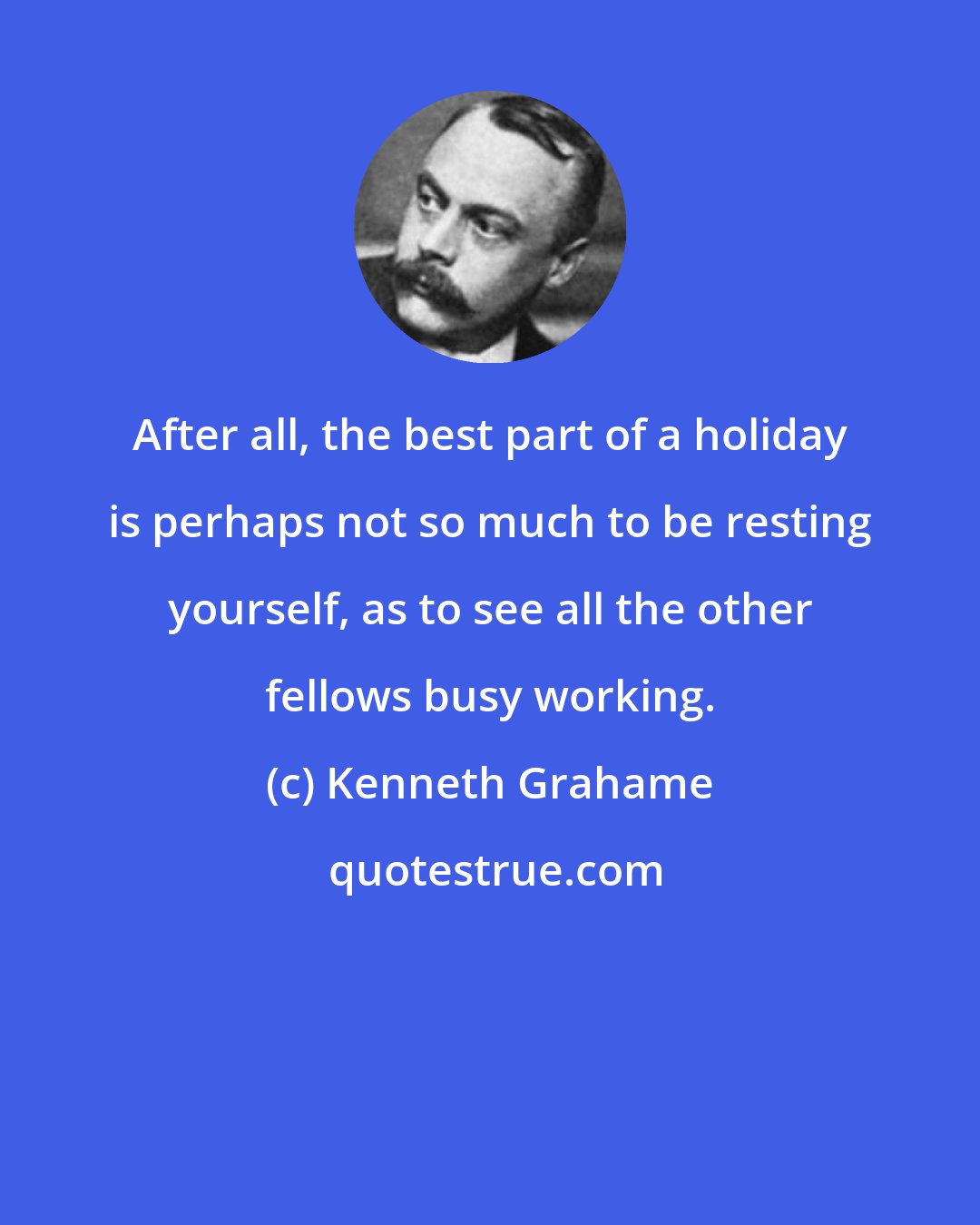 Kenneth Grahame: After all, the best part of a holiday is perhaps not so much to be resting yourself, as to see all the other fellows busy working.