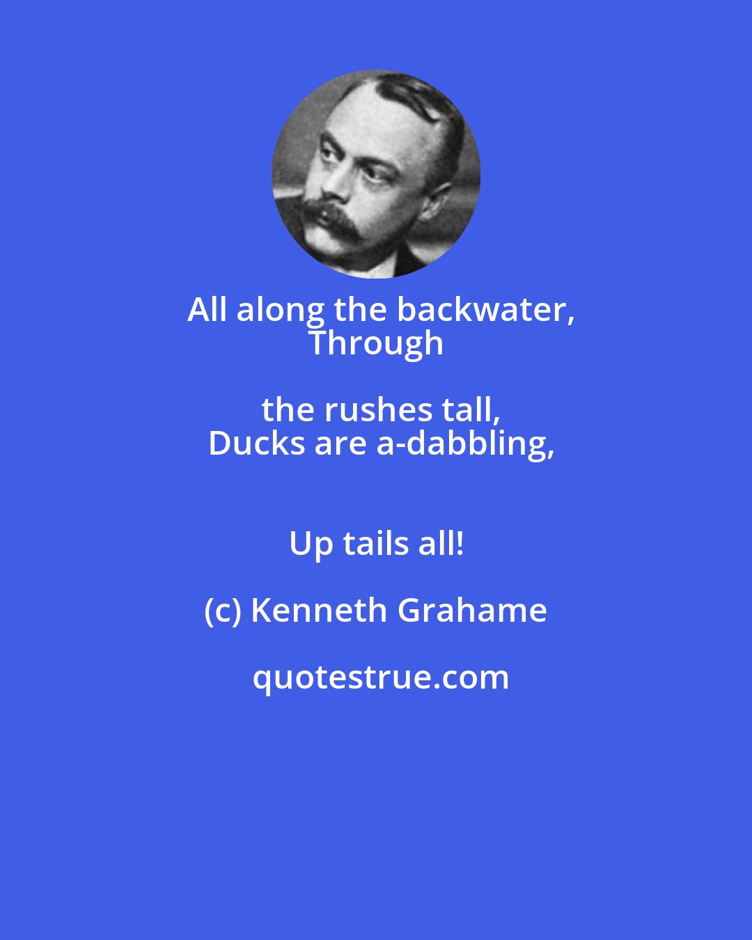 Kenneth Grahame: All along the backwater,
 Through the rushes tall,
 Ducks are a-dabbling,
 Up tails all!