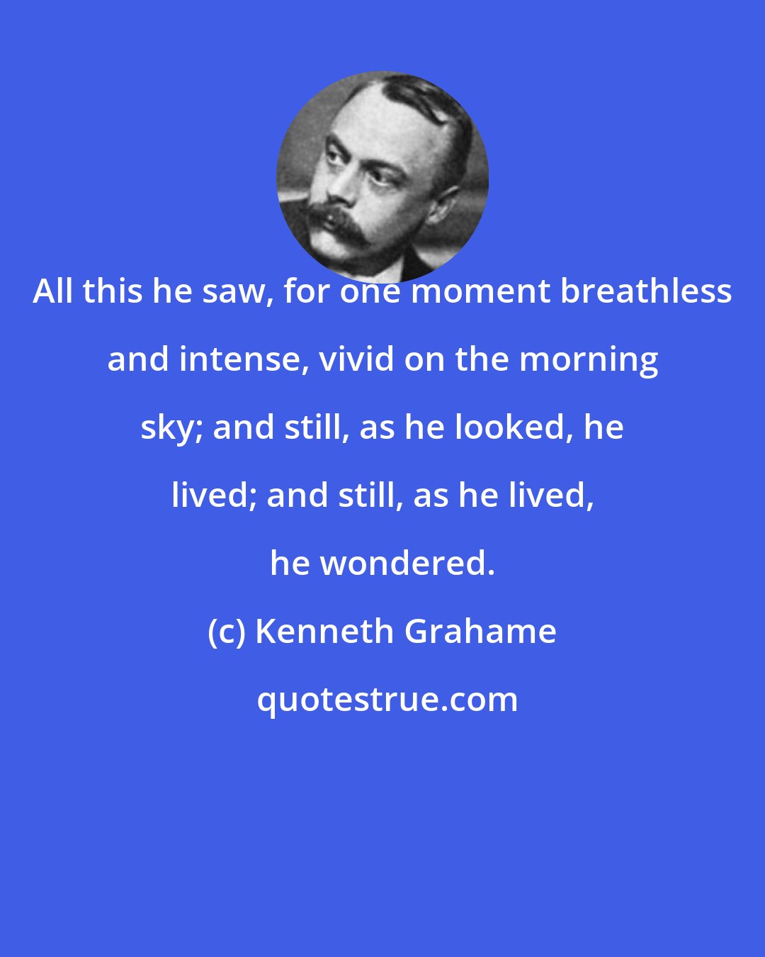 Kenneth Grahame: All this he saw, for one moment breathless and intense, vivid on the morning sky; and still, as he looked, he lived; and still, as he lived, he wondered.