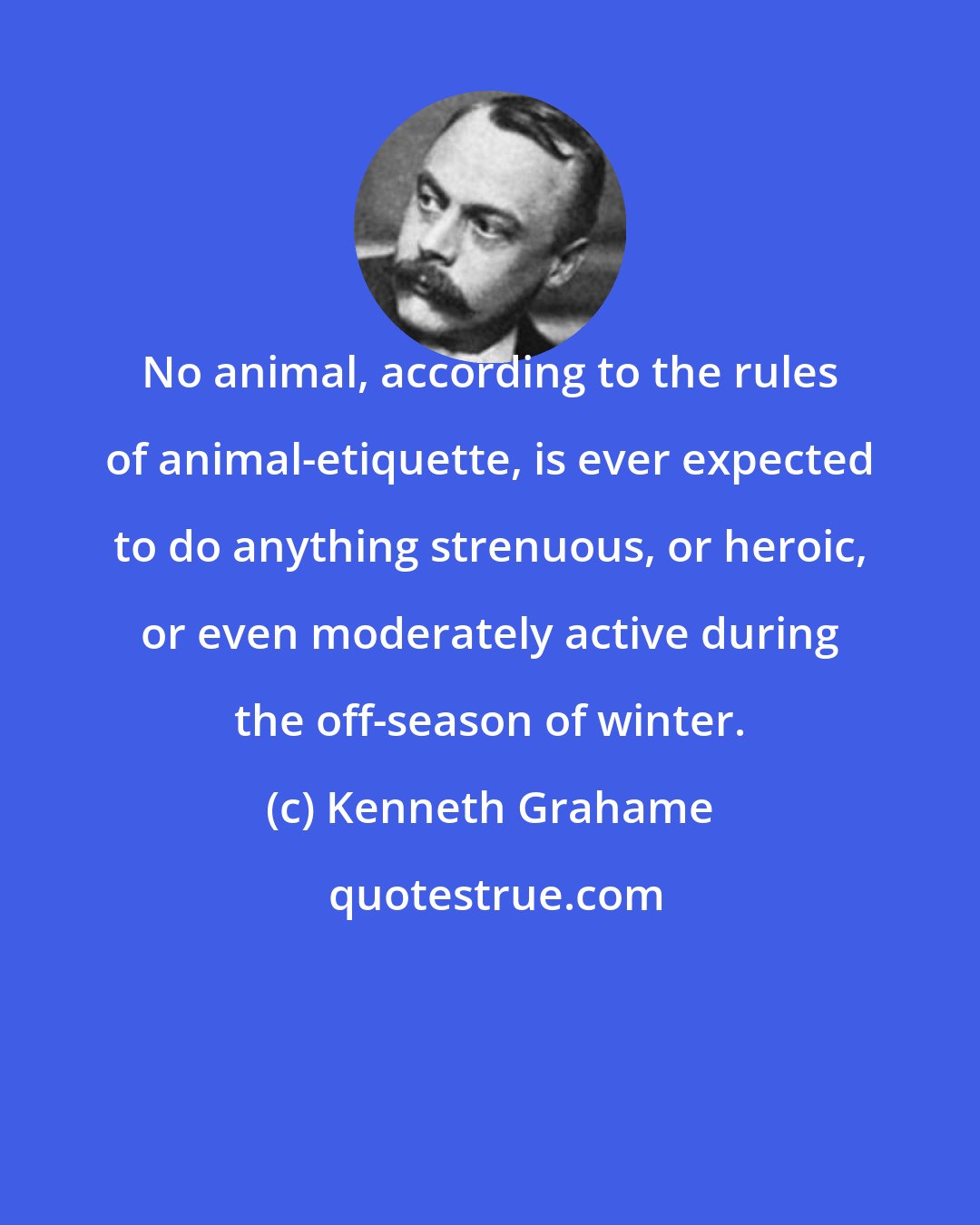 Kenneth Grahame: No animal, according to the rules of animal-etiquette, is ever expected to do anything strenuous, or heroic, or even moderately active during the off-season of winter.