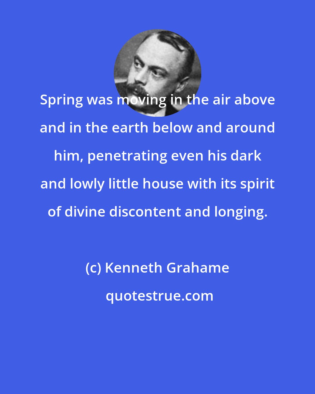 Kenneth Grahame: Spring was moving in the air above and in the earth below and around him, penetrating even his dark and lowly little house with its spirit of divine discontent and longing.
