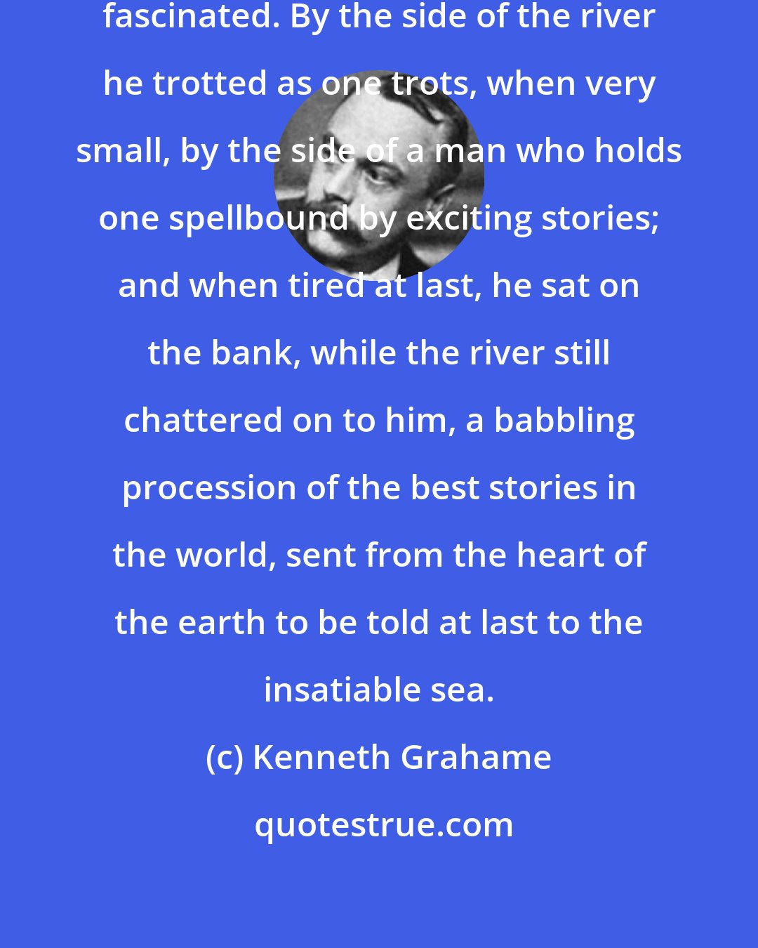 Kenneth Grahame: The Mole was bewitched, entranced, fascinated. By the side of the river he trotted as one trots, when very small, by the side of a man who holds one spellbound by exciting stories; and when tired at last, he sat on the bank, while the river still chattered on to him, a babbling procession of the best stories in the world, sent from the heart of the earth to be told at last to the insatiable sea.