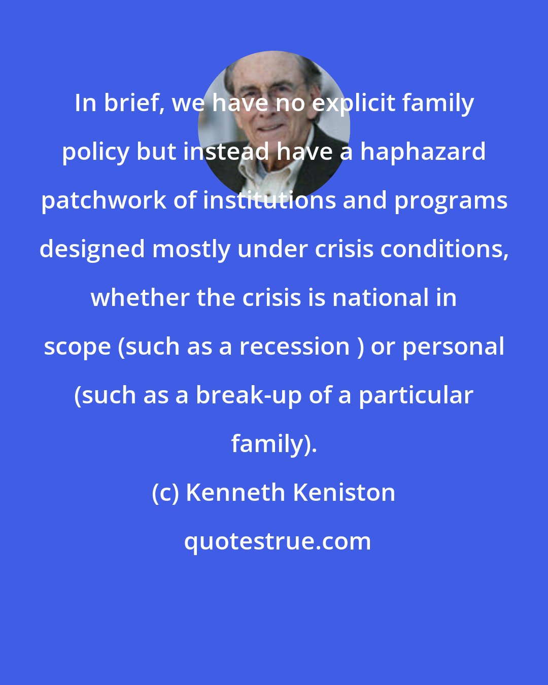 Kenneth Keniston: In brief, we have no explicit family policy but instead have a haphazard patchwork of institutions and programs designed mostly under crisis conditions, whether the crisis is national in scope (such as a recession ) or personal (such as a break-up of a particular family).