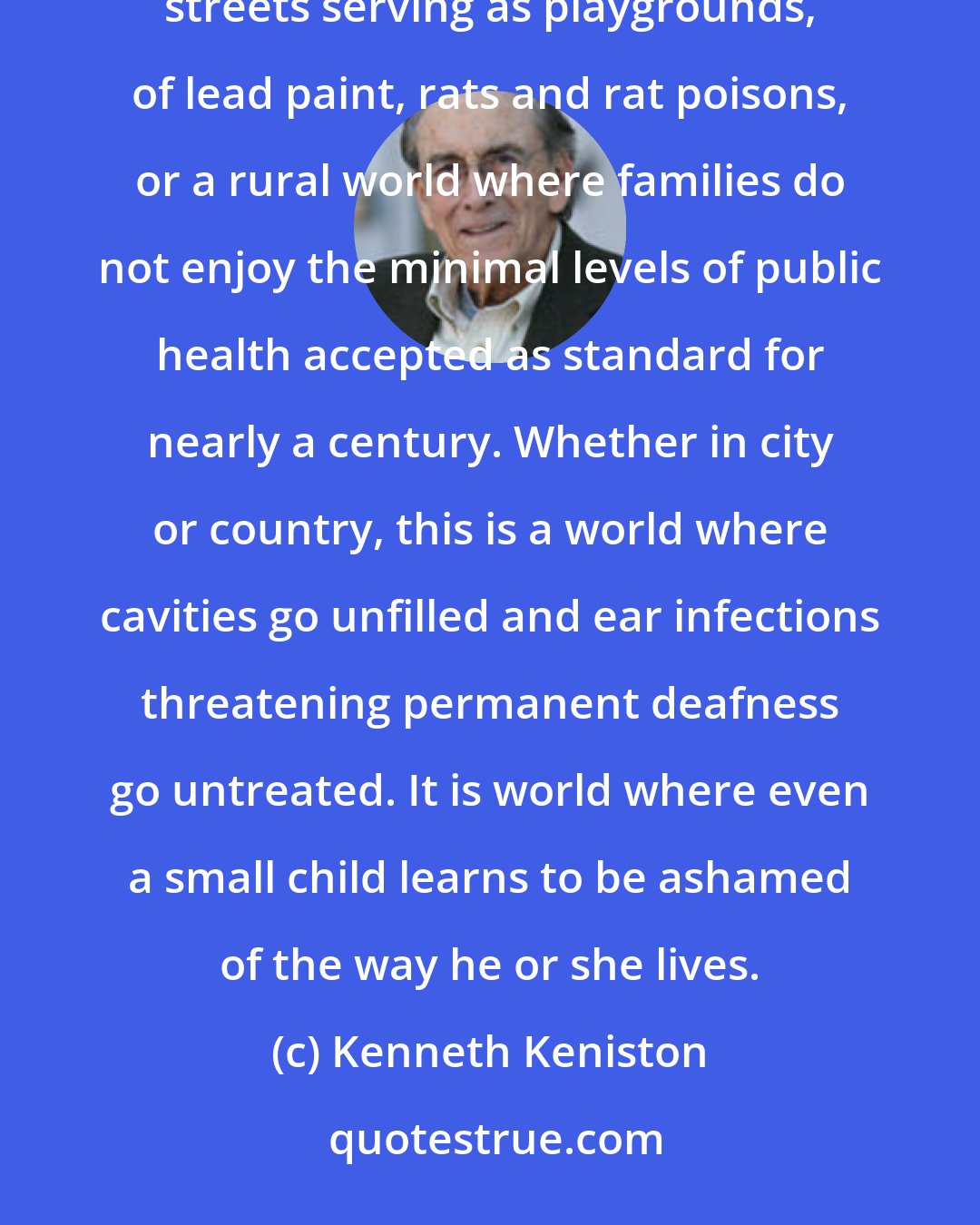 Kenneth Keniston: Poor children live in a particularly dangerous world--an urban world of broken stair railings, of busy streets serving as playgrounds, of lead paint, rats and rat poisons, or a rural world where families do not enjoy the minimal levels of public health accepted as standard for nearly a century. Whether in city or country, this is a world where cavities go unfilled and ear infections threatening permanent deafness go untreated. It is world where even a small child learns to be ashamed of the way he or she lives.
