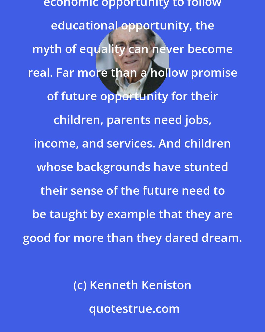 Kenneth Keniston: Schools, the institutions traditionally called upon to correct social inequality, are unsuited to the task; without economic opportunity to follow educational opportunity, the myth of equality can never become real. Far more than a hollow promise of future opportunity for their children, parents need jobs, income, and services. And children whose backgrounds have stunted their sense of the future need to be taught by example that they are good for more than they dared dream.
