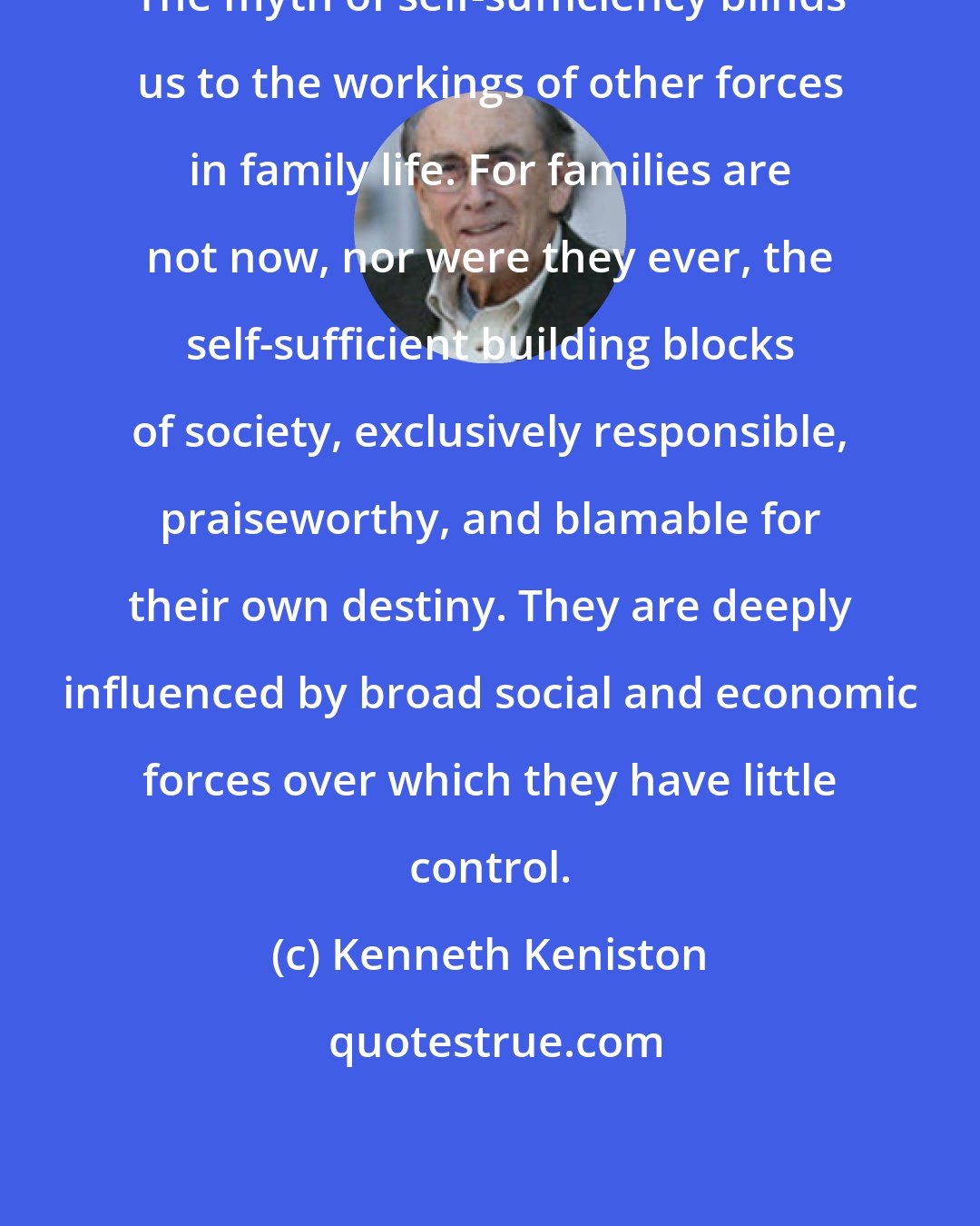 Kenneth Keniston: The myth of self-sufficiency blinds us to the workings of other forces in family life. For families are not now, nor were they ever, the self-sufficient building blocks of society, exclusively responsible, praiseworthy, and blamable for their own destiny. They are deeply influenced by broad social and economic forces over which they have little control.