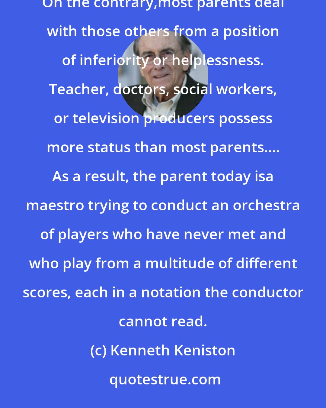 Kenneth Keniston: Today's parents have little authority over those others with whom they share the task of raising their children. On the contrary,most parents deal with those others from a position of inferiority or helplessness. Teacher, doctors, social workers, or television producers possess more status than most parents.... As a result, the parent today isa maestro trying to conduct an orchestra of players who have never met and who play from a multitude of different scores, each in a notation the conductor cannot read.