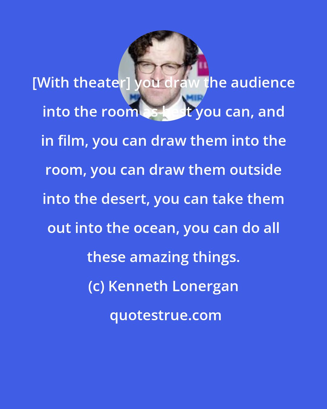 Kenneth Lonergan: [With theater] you draw the audience into the room as best you can, and in film, you can draw them into the room, you can draw them outside into the desert, you can take them out into the ocean, you can do all these amazing things.