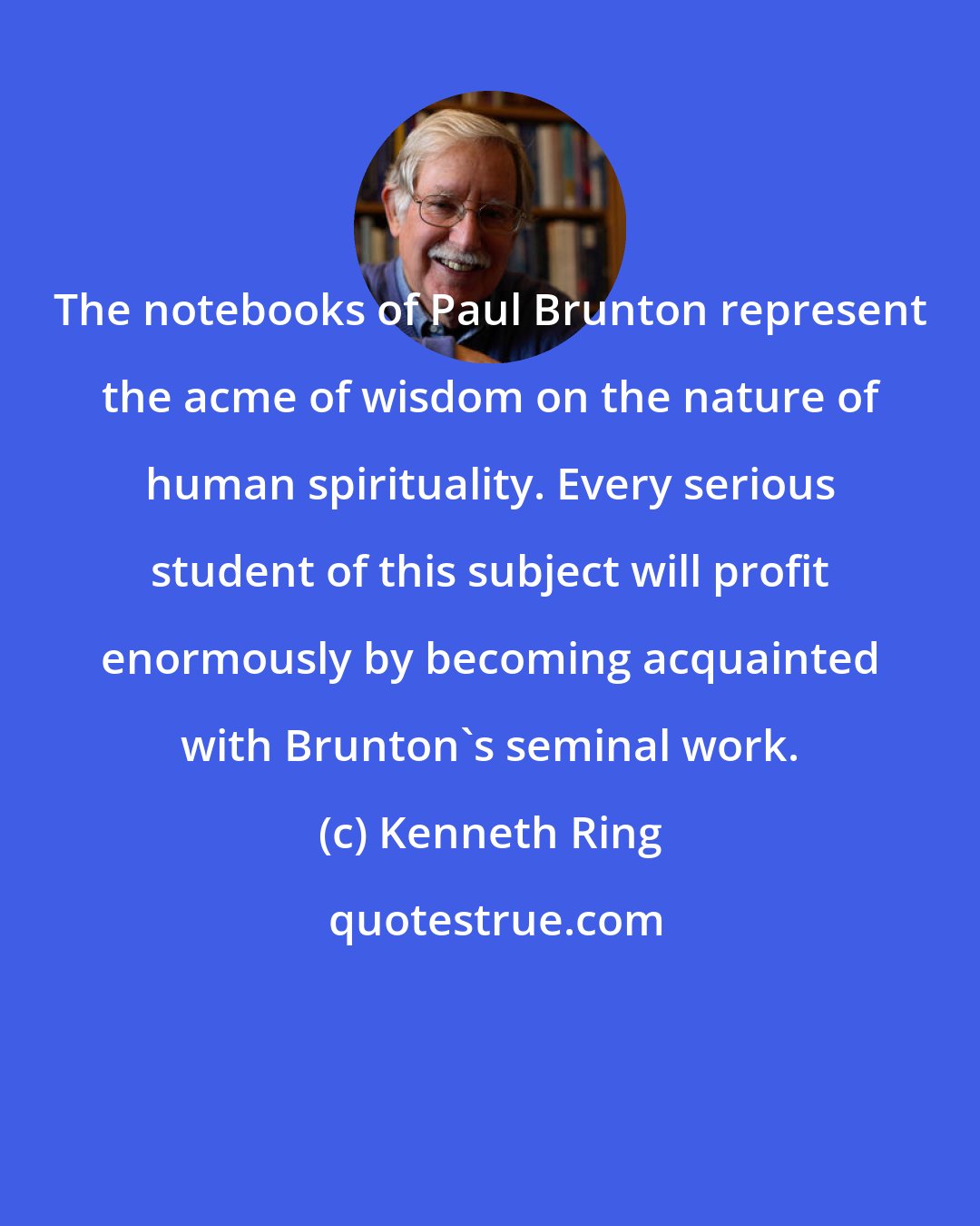 Kenneth Ring: The notebooks of Paul Brunton represent the acme of wisdom on the nature of human spirituality. Every serious student of this subject will profit enormously by becoming acquainted with Brunton's seminal work.
