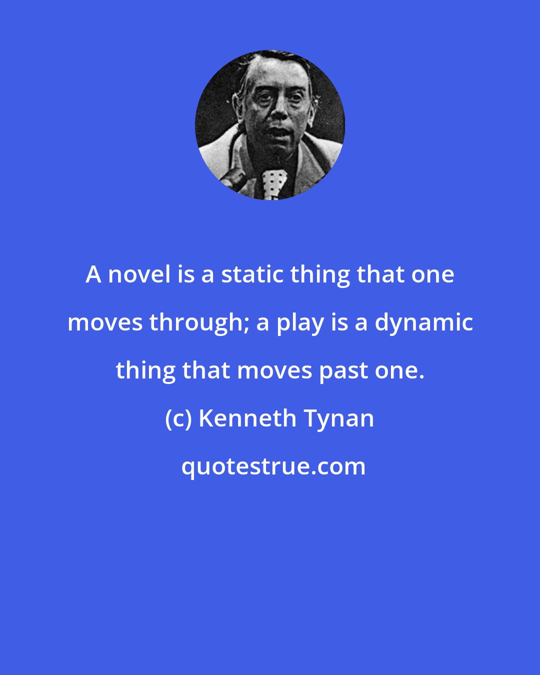 Kenneth Tynan: A novel is a static thing that one moves through; a play is a dynamic thing that moves past one.