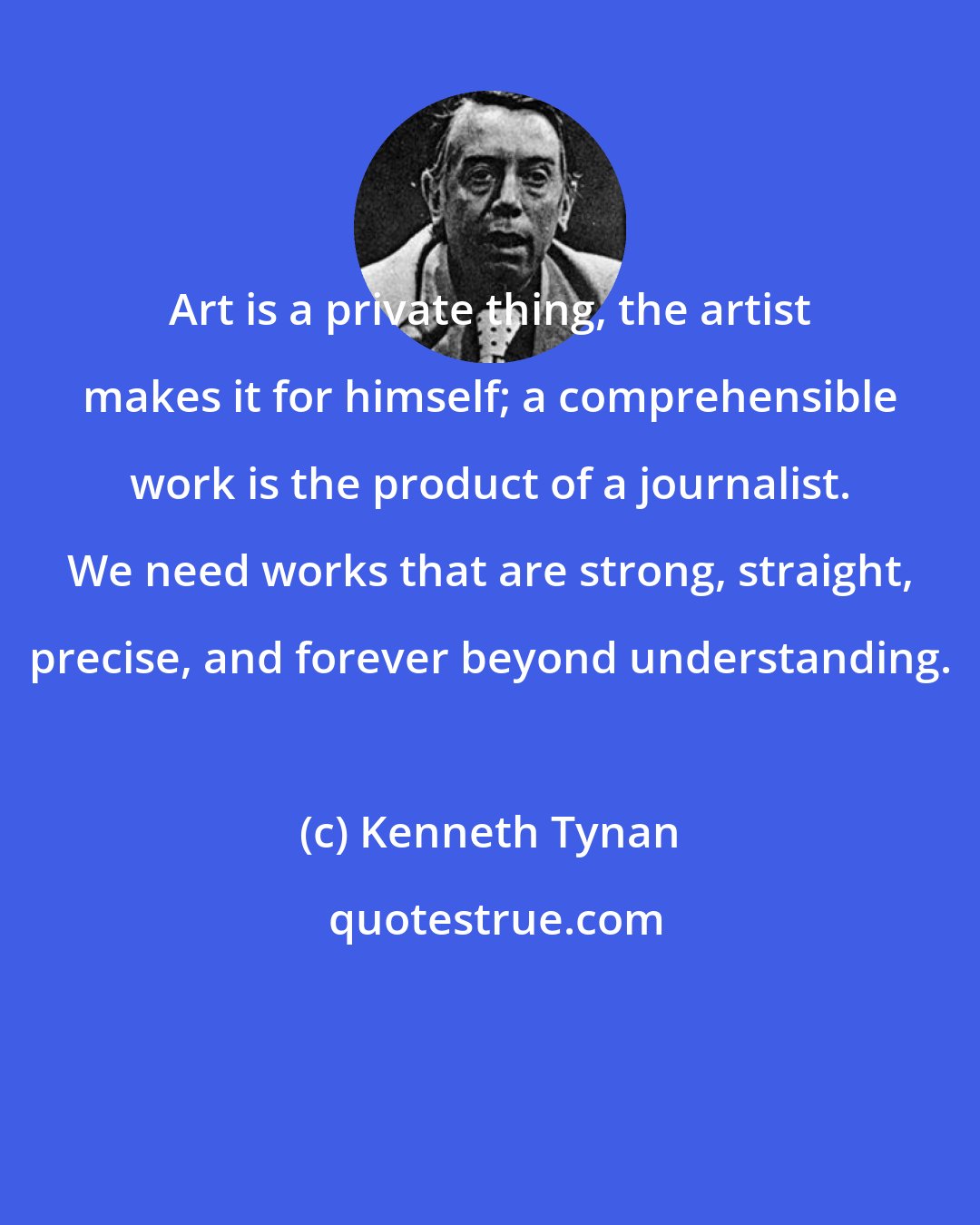 Kenneth Tynan: Art is a private thing, the artist makes it for himself; a comprehensible work is the product of a journalist. We need works that are strong, straight, precise, and forever beyond understanding.