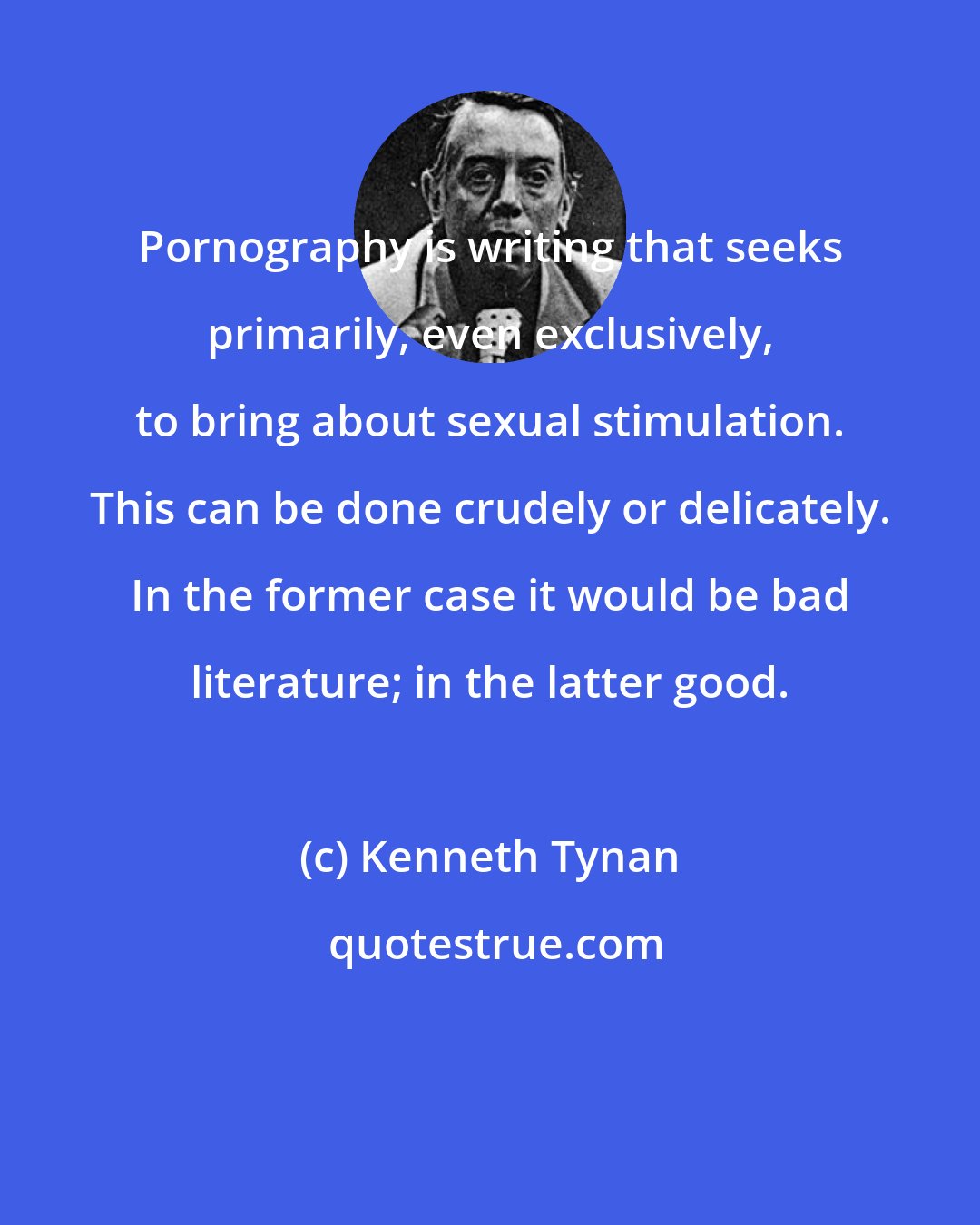Kenneth Tynan: Pornography is writing that seeks primarily, even exclusively, to bring about sexual stimulation. This can be done crudely or delicately. In the former case it would be bad literature; in the latter good.