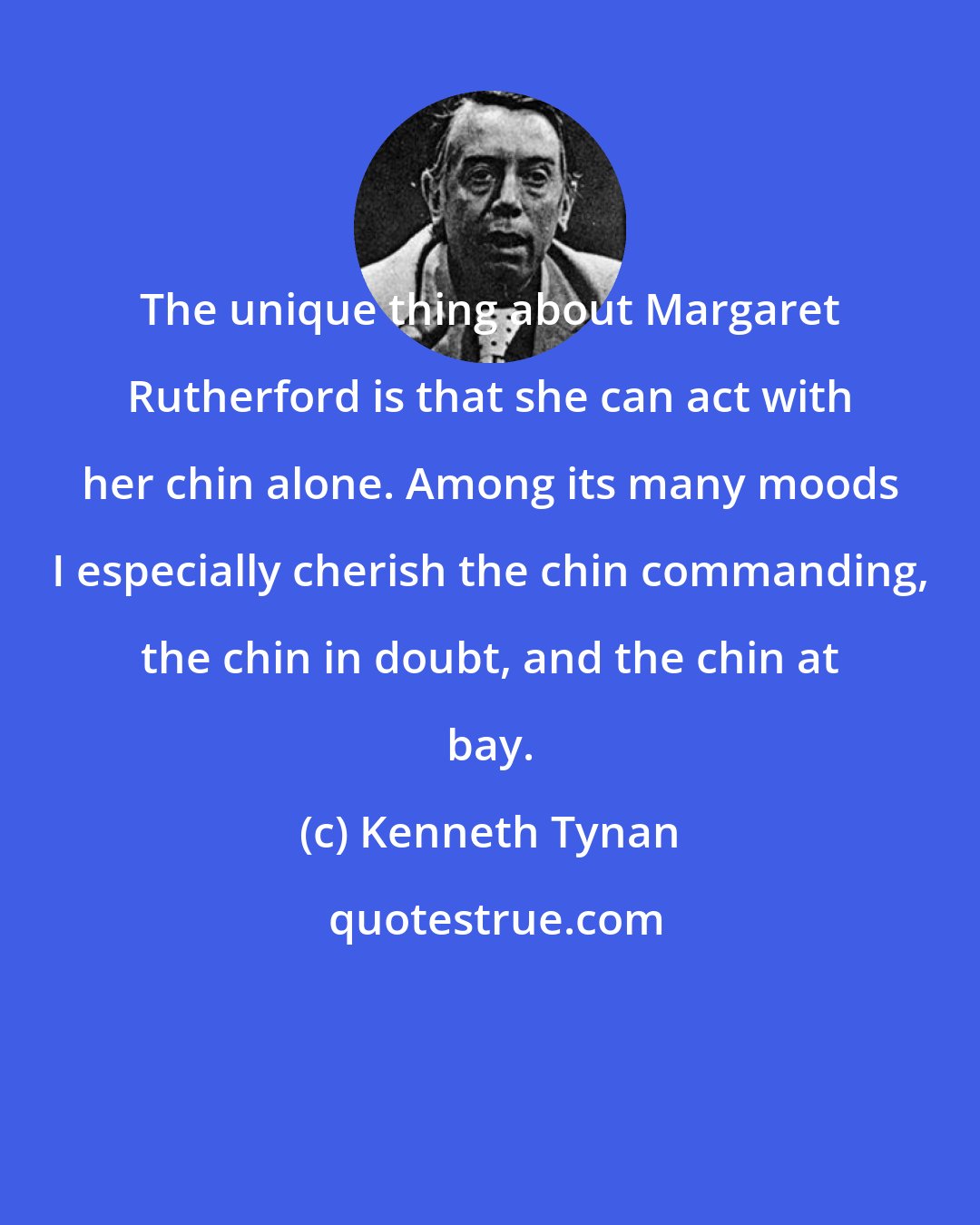 Kenneth Tynan: The unique thing about Margaret Rutherford is that she can act with her chin alone. Among its many moods I especially cherish the chin commanding, the chin in doubt, and the chin at bay.