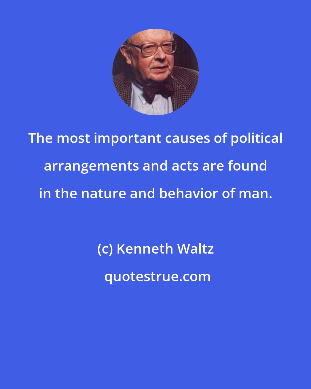 Kenneth Waltz: The most important causes of political arrangements and acts are found in the nature and behavior of man.
