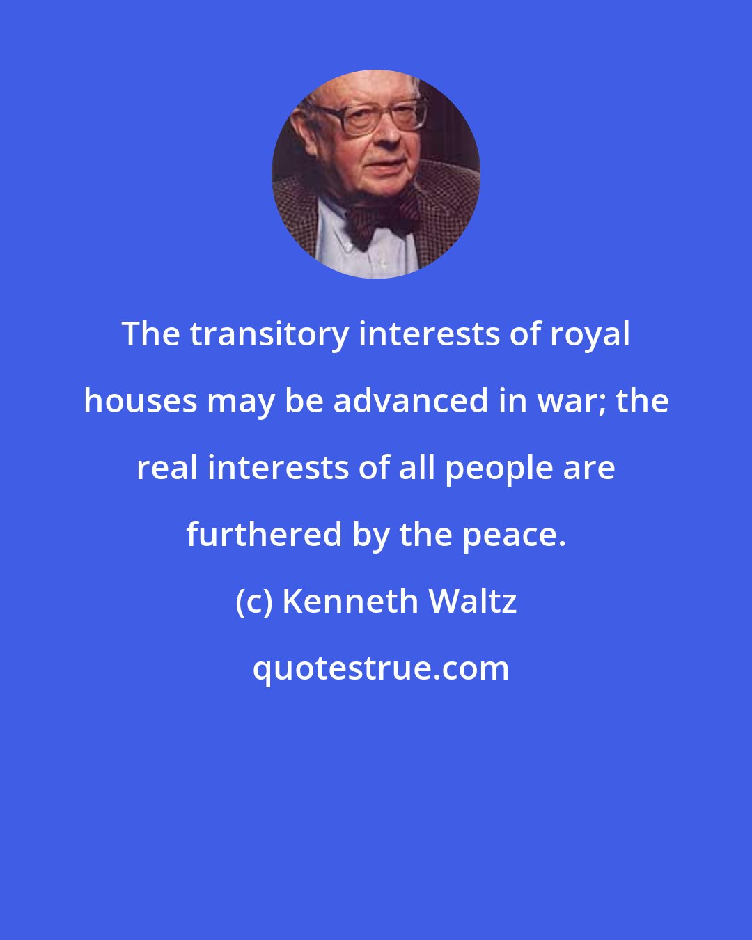 Kenneth Waltz: The transitory interests of royal houses may be advanced in war; the real interests of all people are furthered by the peace.