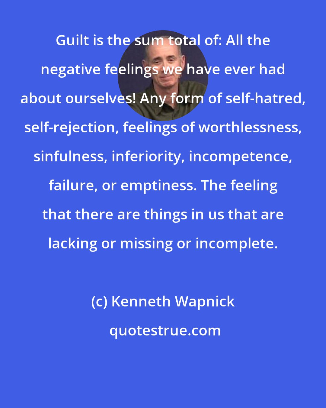 Kenneth Wapnick: Guilt is the sum total of: All the negative feelings we have ever had about ourselves! Any form of self-hatred, self-rejection, feelings of worthlessness, sinfulness, inferiority, incompetence, failure, or emptiness. The feeling that there are things in us that are lacking or missing or incomplete.