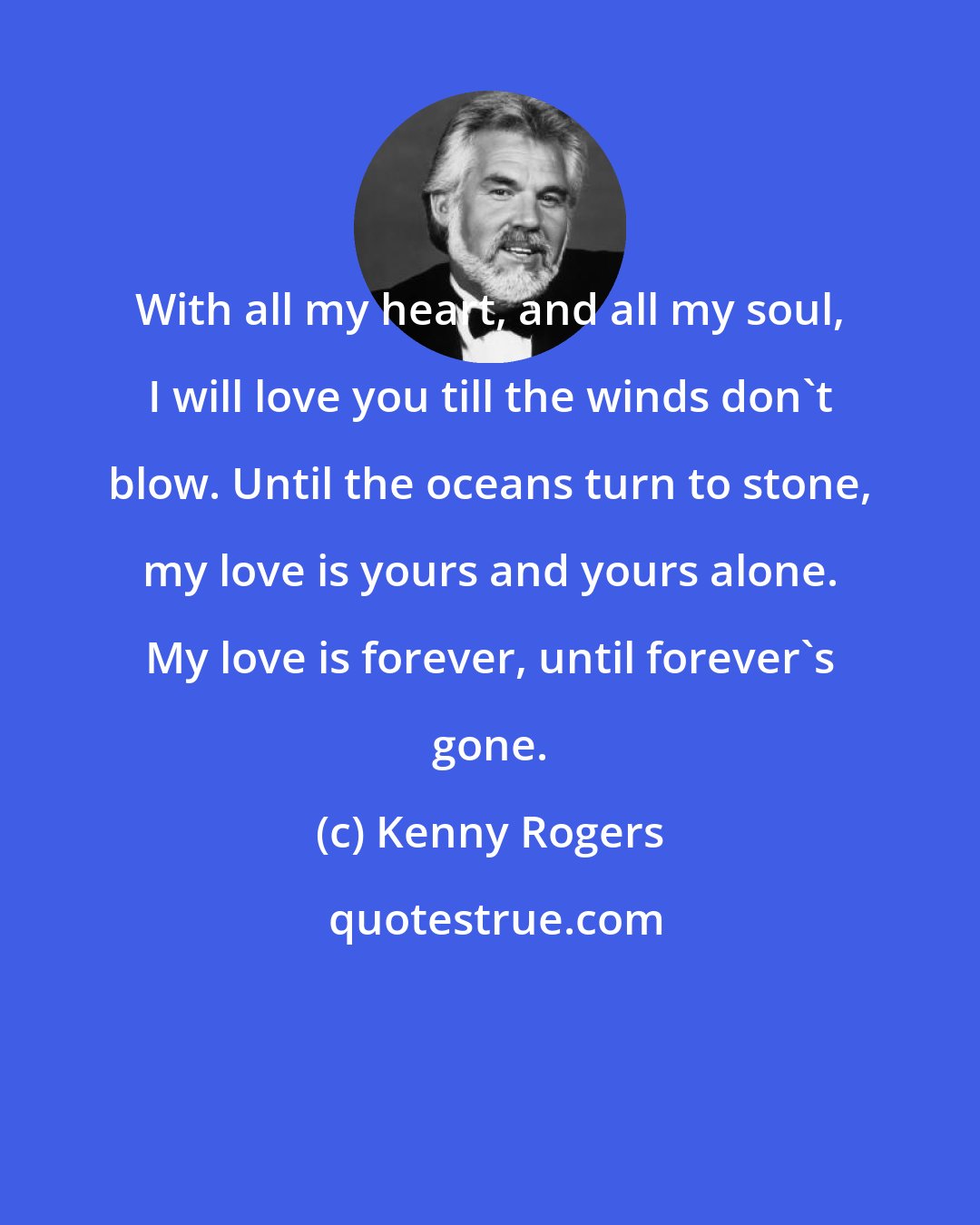 Kenny Rogers: With all my heart, and all my soul, I will love you till the winds don't blow. Until the oceans turn to stone, my love is yours and yours alone. My love is forever, until forever's gone.