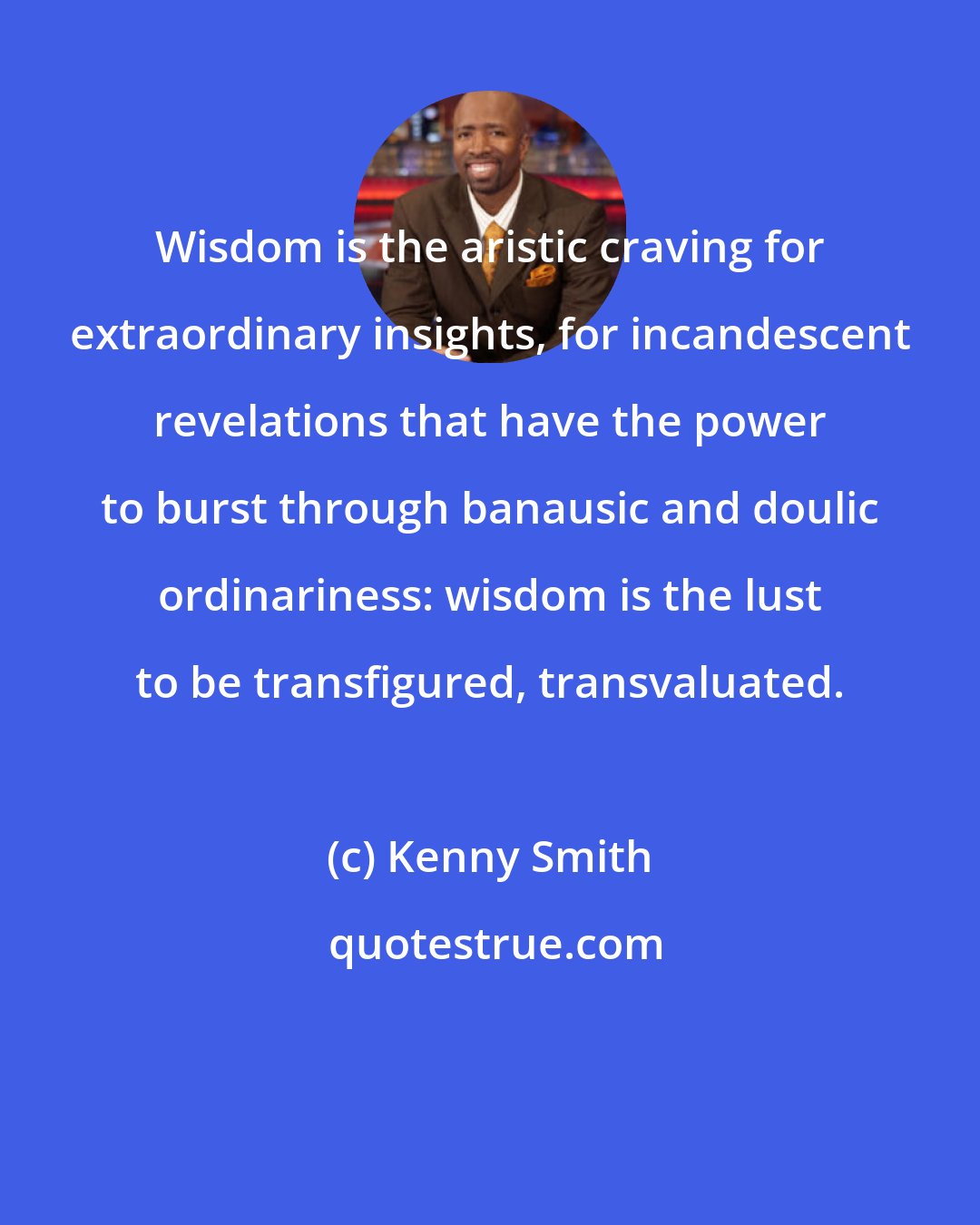 Kenny Smith: Wisdom is the aristic craving for extraordinary insights, for incandescent revelations that have the power to burst through banausic and doulic ordinariness: wisdom is the lust to be transfigured, transvaluated.