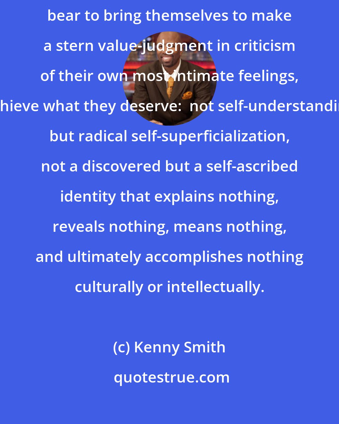 Kenny Smith: Those who have chosen the path of least resistance in life, who cannot bear to bring themselves to make a stern value-judgment in criticism of their own most intimate feelings, achieve what they deserve:  not self-understanding but radical self-superficialization, not a discovered but a self-ascribed identity that explains nothing, reveals nothing, means nothing, and ultimately accomplishes nothing culturally or intellectually.