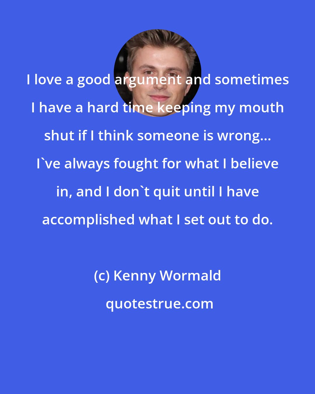 Kenny Wormald: I love a good argument and sometimes I have a hard time keeping my mouth shut if I think someone is wrong... I've always fought for what I believe in, and I don't quit until I have accomplished what I set out to do.