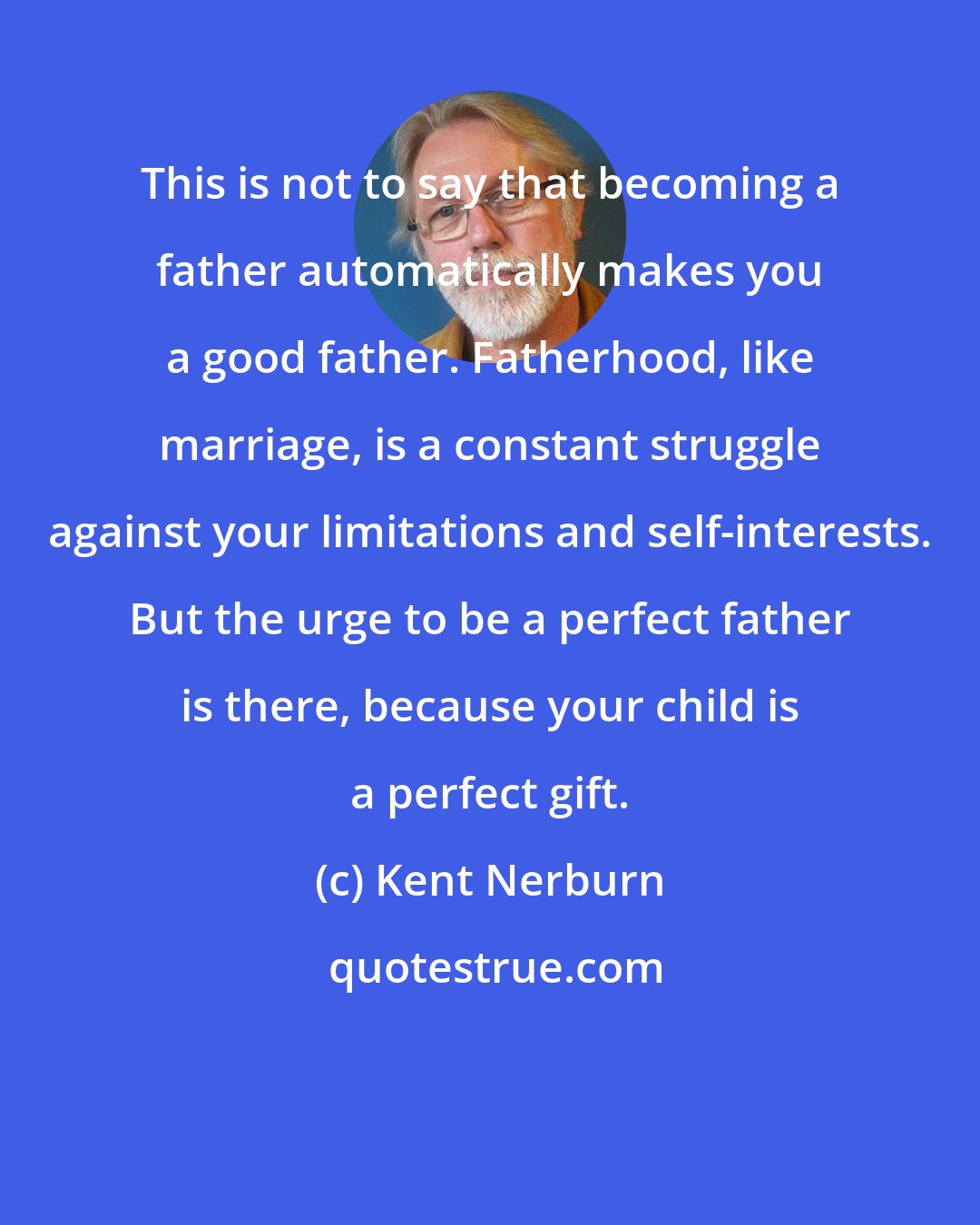 Kent Nerburn: This is not to say that becoming a father automatically makes you a good father. Fatherhood, like marriage, is a constant struggle against your limitations and self-interests. But the urge to be a perfect father is there, because your child is a perfect gift.