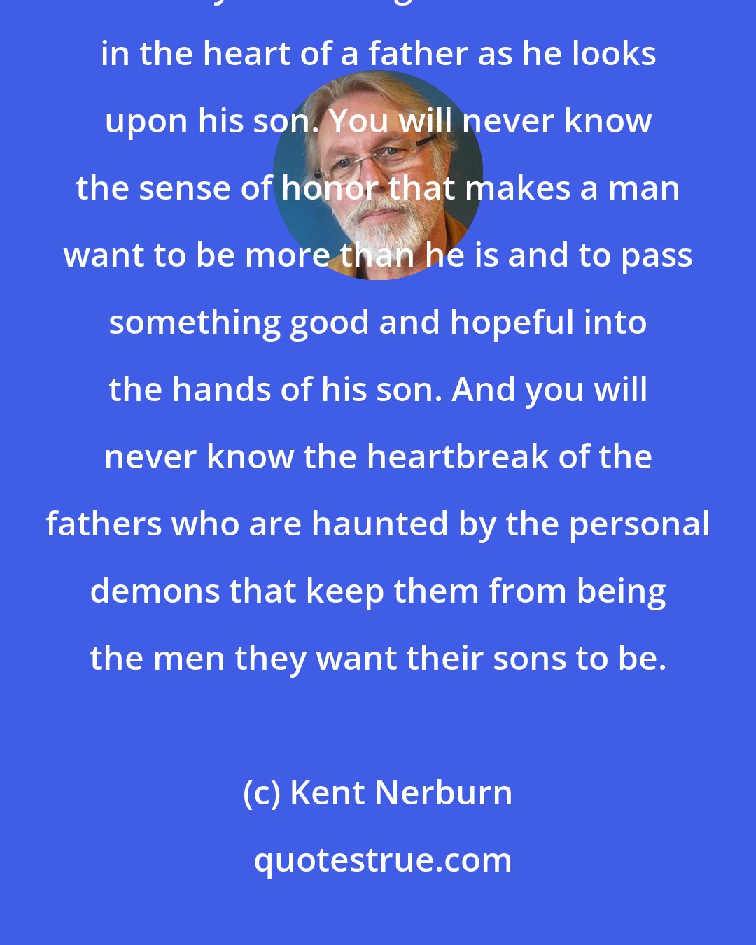 Kent Nerburn: Until you have a son of your own . . . you will never know the joy, the love beyond feeling that resonates in the heart of a father as he looks upon his son. You will never know the sense of honor that makes a man want to be more than he is and to pass something good and hopeful into the hands of his son. And you will never know the heartbreak of the fathers who are haunted by the personal demons that keep them from being the men they want their sons to be.