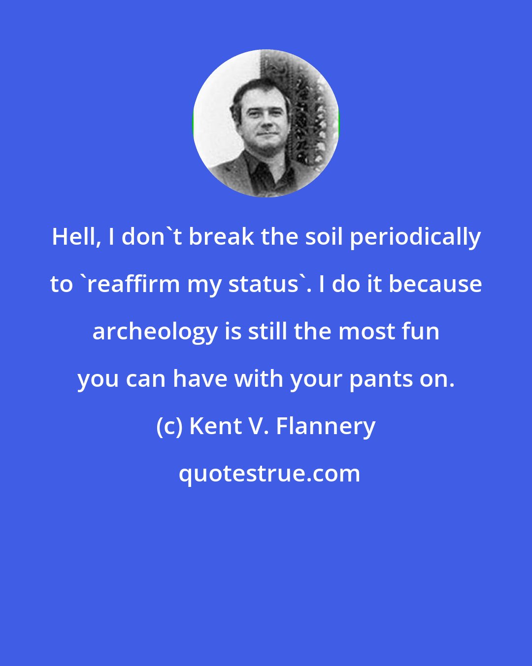 Kent V. Flannery: Hell, I don't break the soil periodically to 'reaffirm my status'. I do it because archeology is still the most fun you can have with your pants on.