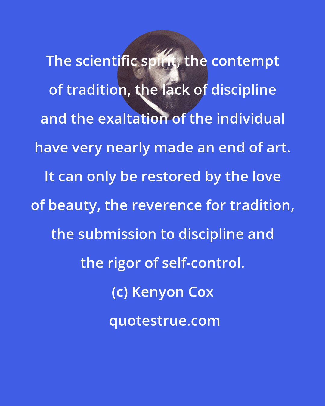 Kenyon Cox: The scientific spirit, the contempt of tradition, the lack of discipline and the exaltation of the individual have very nearly made an end of art. It can only be restored by the love of beauty, the reverence for tradition, the submission to discipline and the rigor of self-control.