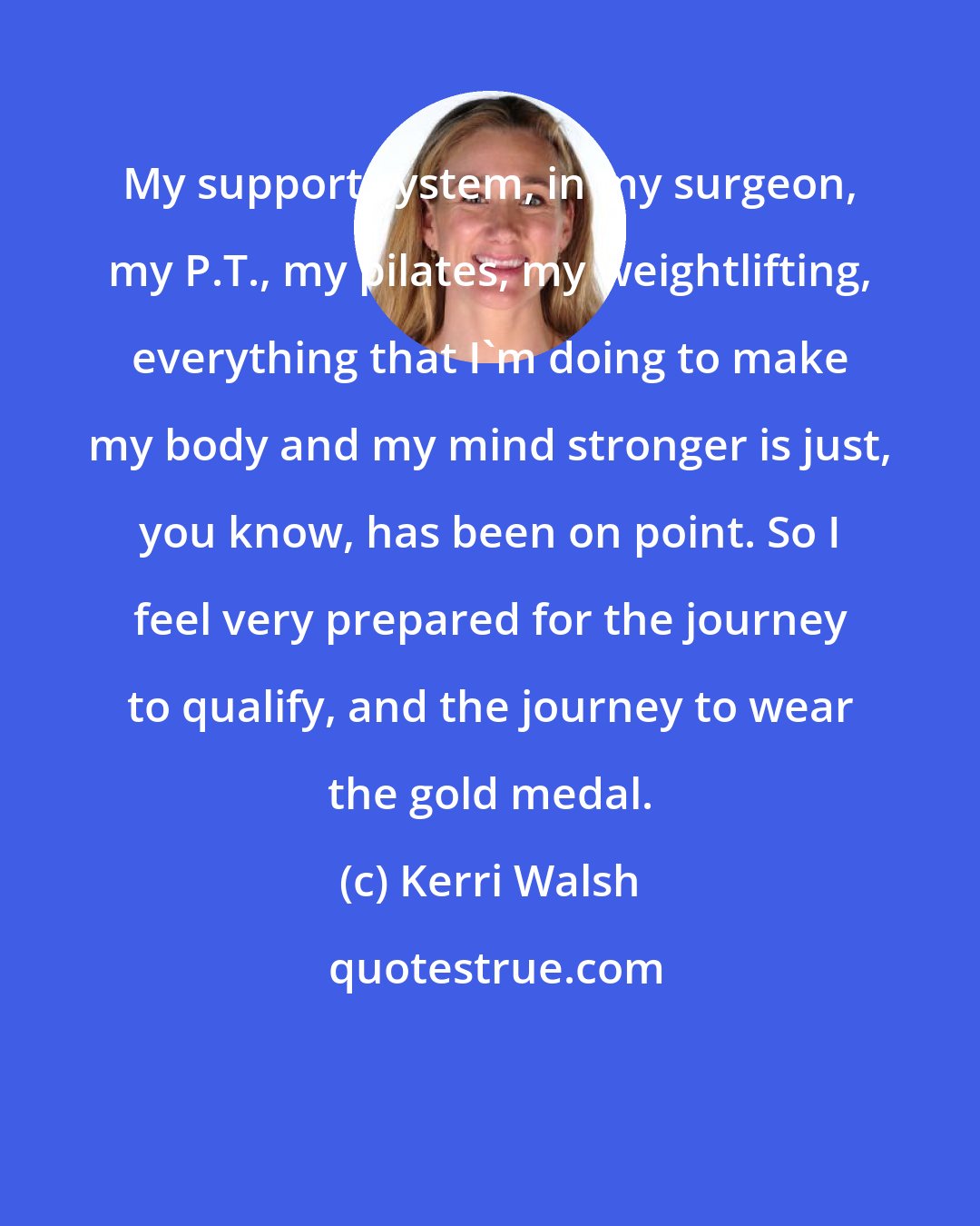 Kerri Walsh: My support system, in my surgeon, my P.T., my pilates, my weightlifting, everything that I'm doing to make my body and my mind stronger is just, you know, has been on point. So I feel very prepared for the journey to qualify, and the journey to wear the gold medal.