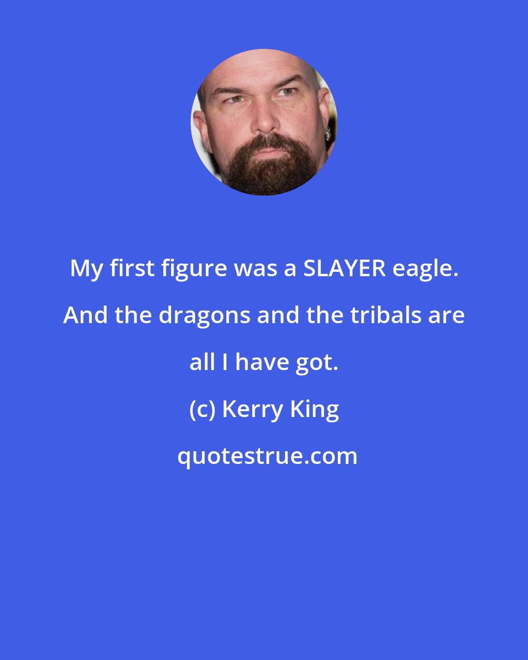 Kerry King: My first figure was a SLAYER eagle. And the dragons and the tribals are all I have got.