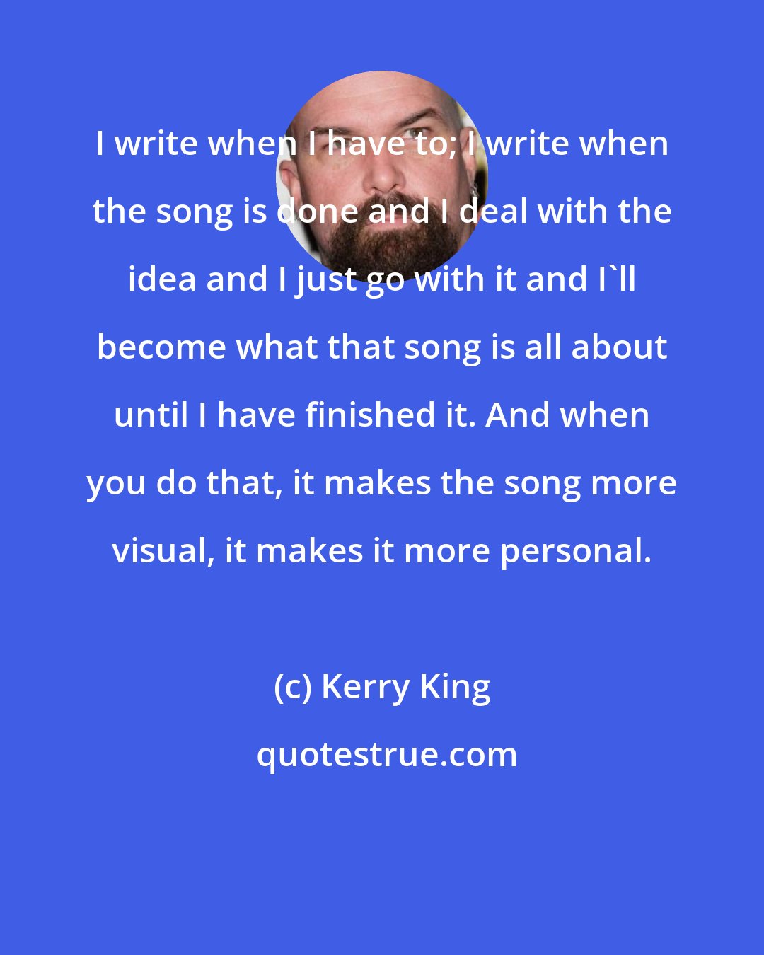 Kerry King: I write when I have to; I write when the song is done and I deal with the idea and I just go with it and I'll become what that song is all about until I have finished it. And when you do that, it makes the song more visual, it makes it more personal.