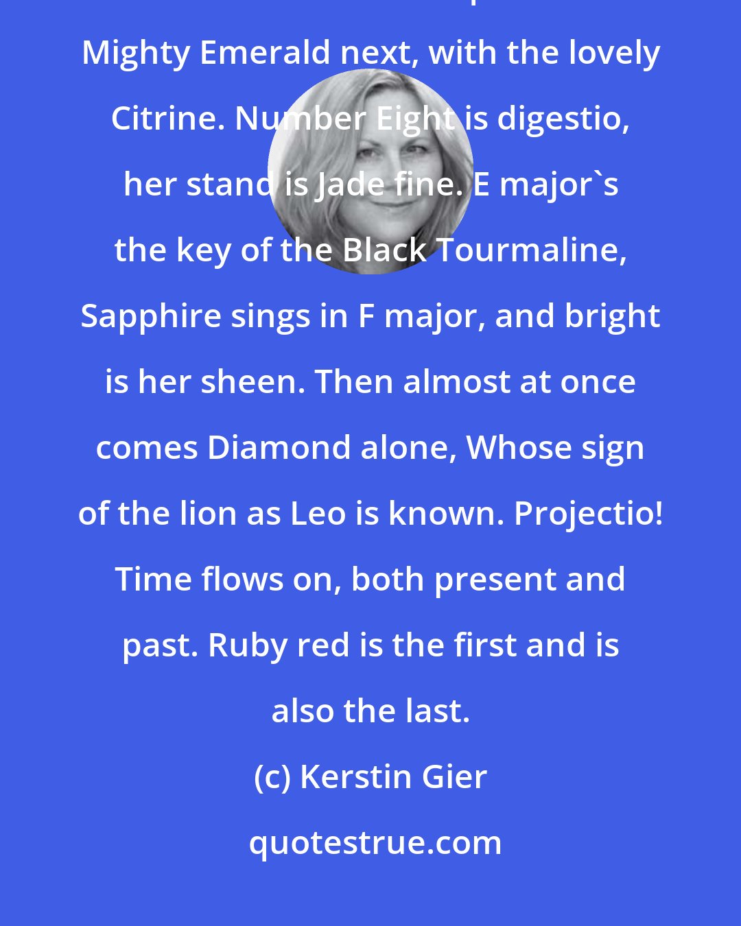 Kerstin Gier: The first pair Opal and Amber are, Agate sings in B flat, the wolf avatar, A duet-solutio! - with Aquamarine. Mighty Emerald next, with the lovely Citrine. Number Eight is digestio, her stand is Jade fine. E major's the key of the Black Tourmaline, Sapphire sings in F major, and bright is her sheen. Then almost at once comes Diamond alone, Whose sign of the lion as Leo is known. Projectio! Time flows on, both present and past. Ruby red is the first and is also the last.