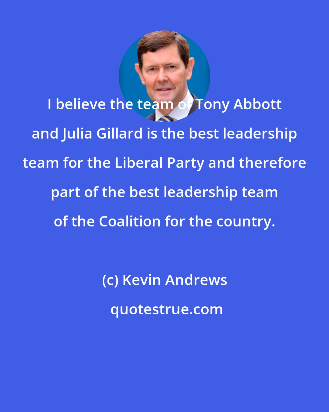 Kevin Andrews: I believe the team of Tony Abbott and Julia Gillard is the best leadership team for the Liberal Party and therefore part of the best leadership team of the Coalition for the country.