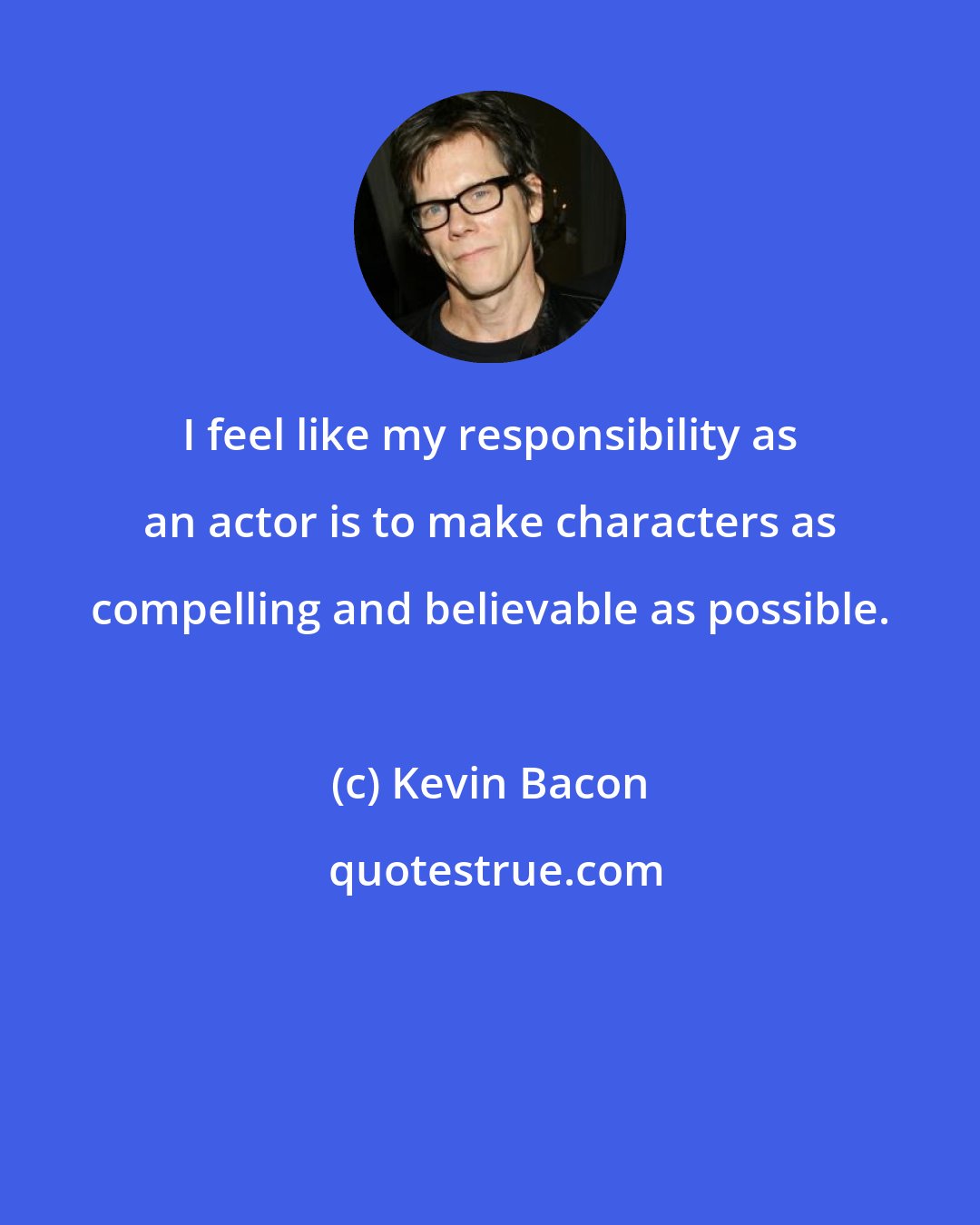 Kevin Bacon: I feel like my responsibility as an actor is to make characters as compelling and believable as possible.