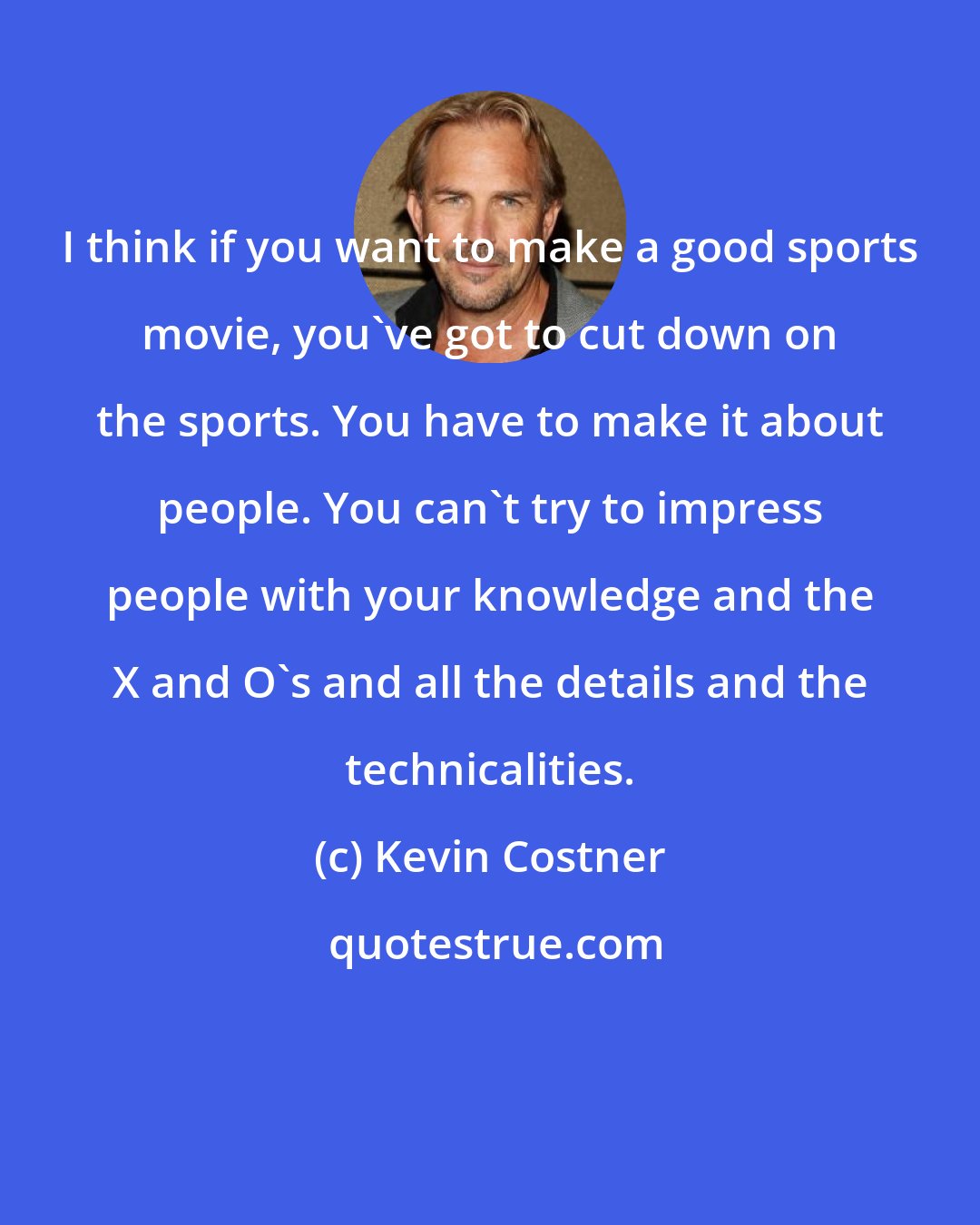 Kevin Costner: I think if you want to make a good sports movie, you've got to cut down on the sports. You have to make it about people. You can't try to impress people with your knowledge and the X and O's and all the details and the technicalities.