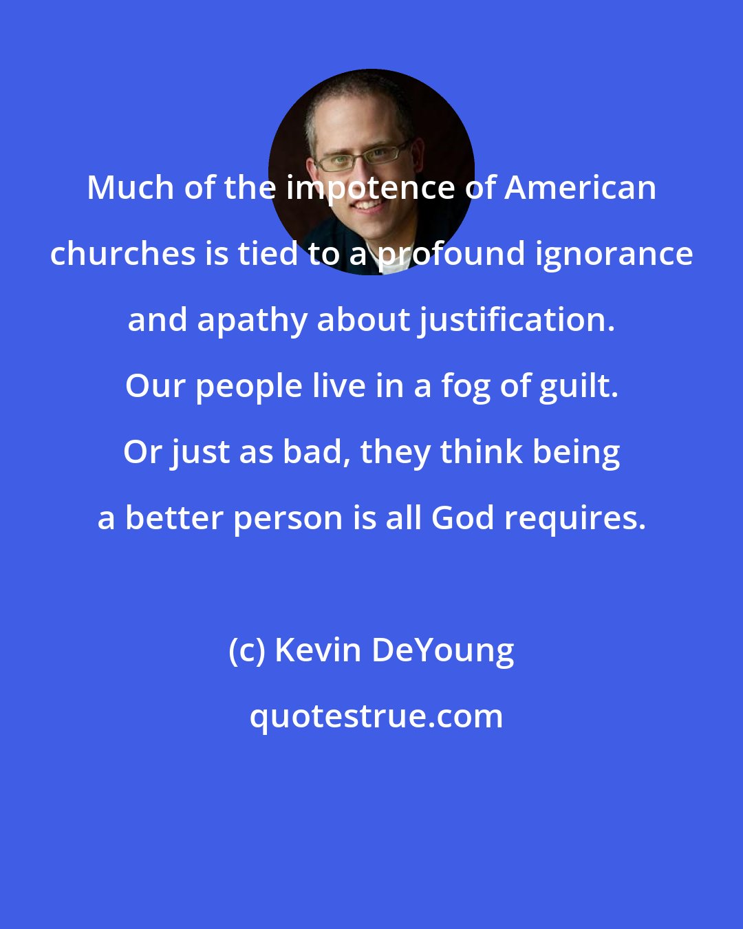 Kevin DeYoung: Much of the impotence of American churches is tied to a profound ignorance and apathy about justification. Our people live in a fog of guilt. Or just as bad, they think being a better person is all God requires.