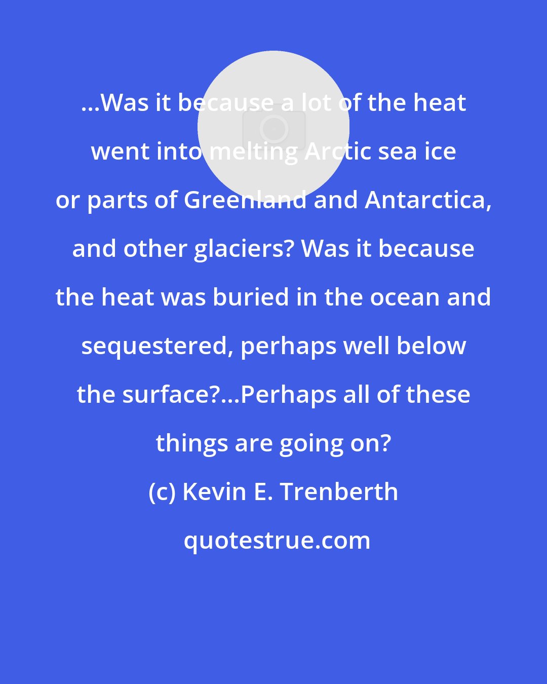 Kevin E. Trenberth: ...Was it because a lot of the heat went into melting Arctic sea ice or parts of Greenland and Antarctica, and other glaciers? Was it because the heat was buried in the ocean and sequestered, perhaps well below the surface?...Perhaps all of these things are going on?