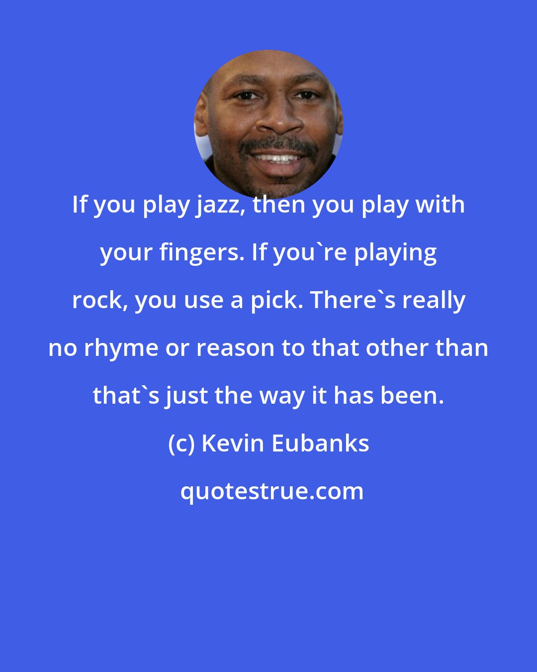 Kevin Eubanks: If you play jazz, then you play with your fingers. If you're playing rock, you use a pick. There's really no rhyme or reason to that other than that's just the way it has been.