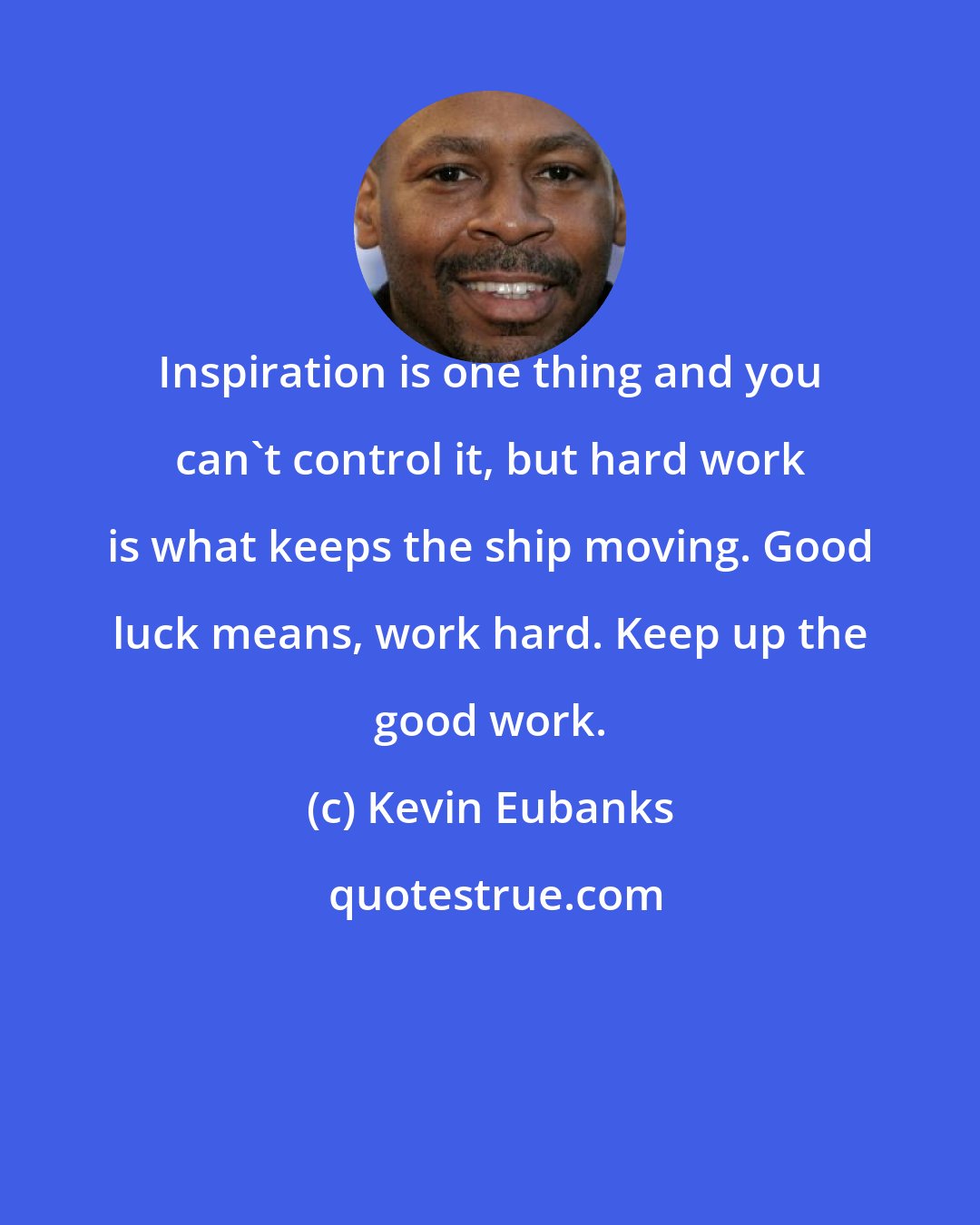 Kevin Eubanks: Inspiration is one thing and you can't control it, but hard work is what keeps the ship moving. Good luck means, work hard. Keep up the good work.
