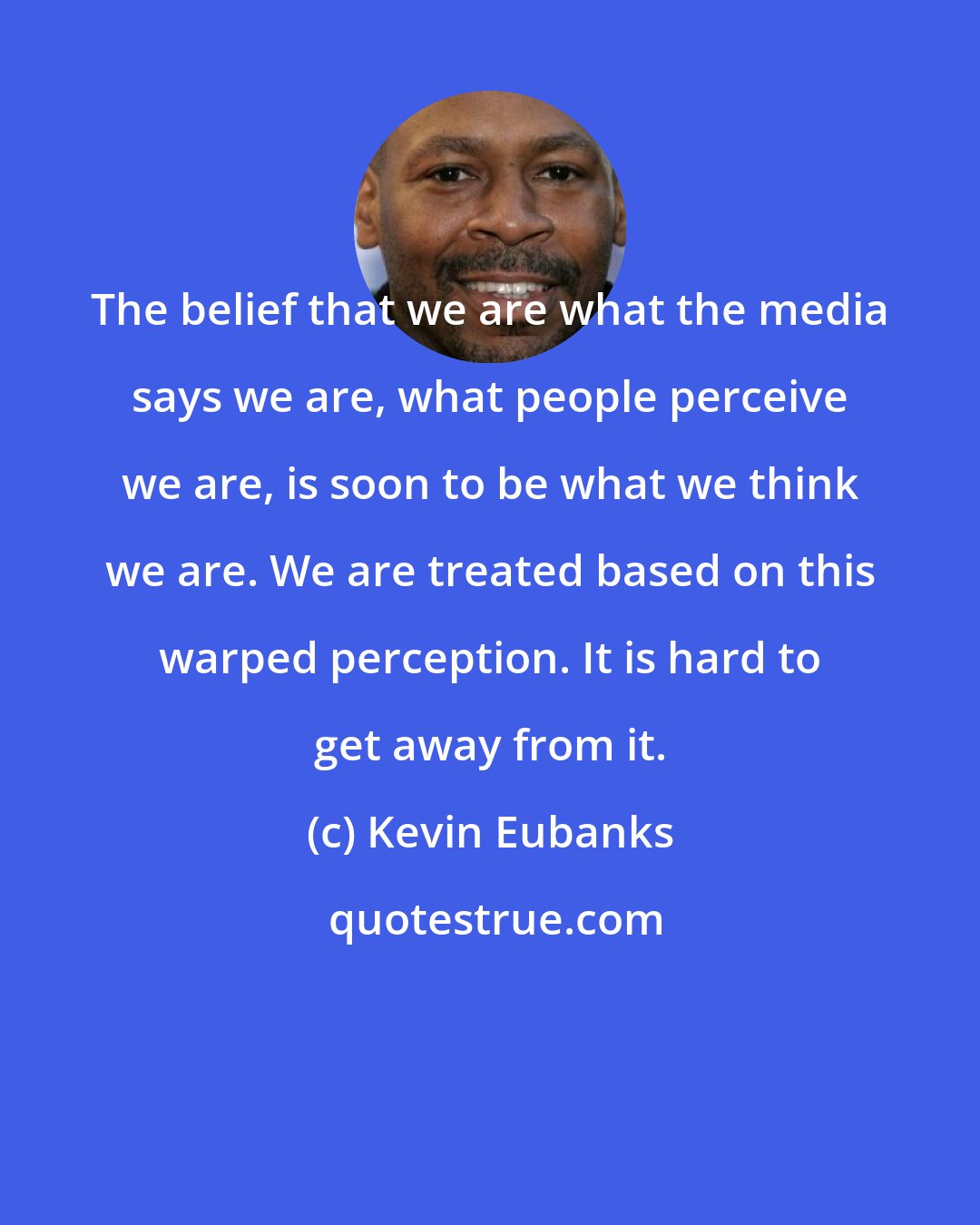 Kevin Eubanks: The belief that we are what the media says we are, what people perceive we are, is soon to be what we think we are. We are treated based on this warped perception. It is hard to get away from it.