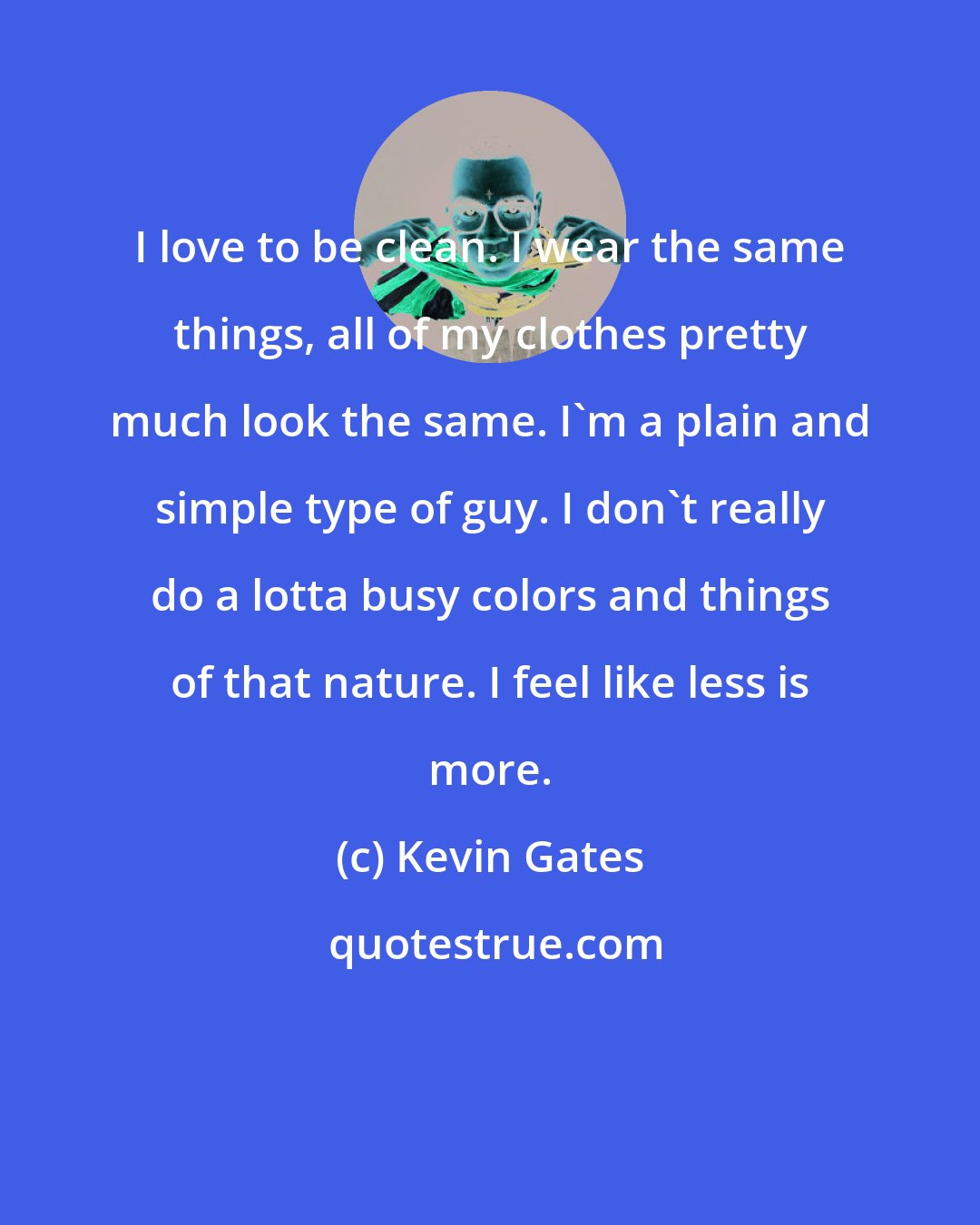 Kevin Gates: I love to be clean. I wear the same things, all of my clothes pretty much look the same. I'm a plain and simple type of guy. I don't really do a lotta busy colors and things of that nature. I feel like less is more.