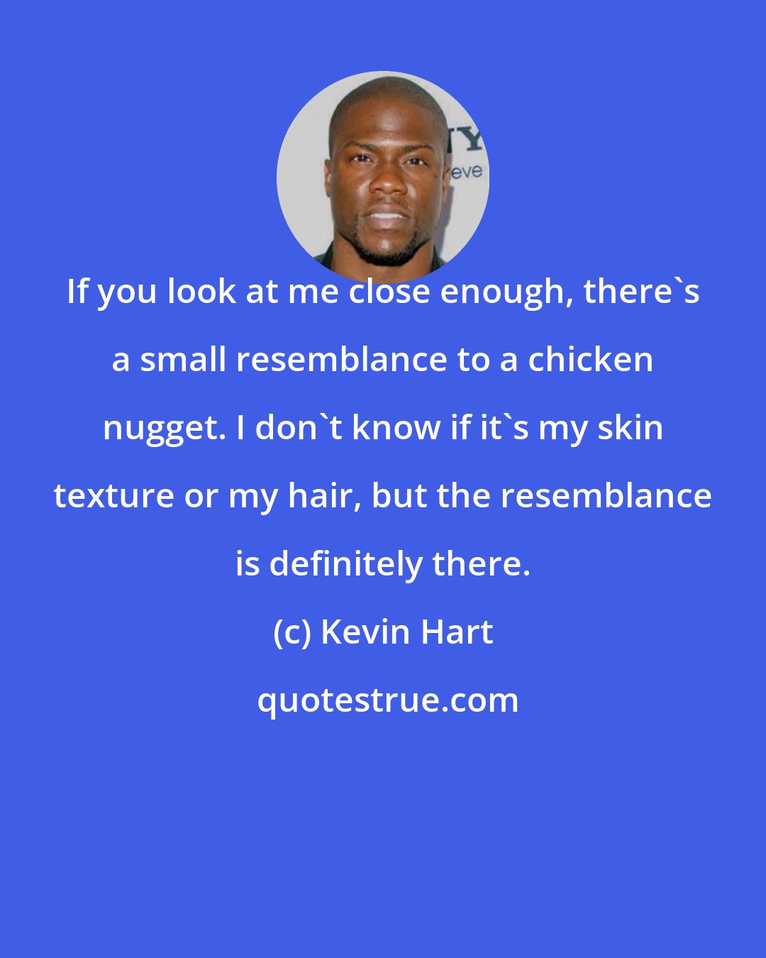 Kevin Hart: If you look at me close enough, there's a small resemblance to a chicken nugget. I don't know if it's my skin texture or my hair, but the resemblance is definitely there.