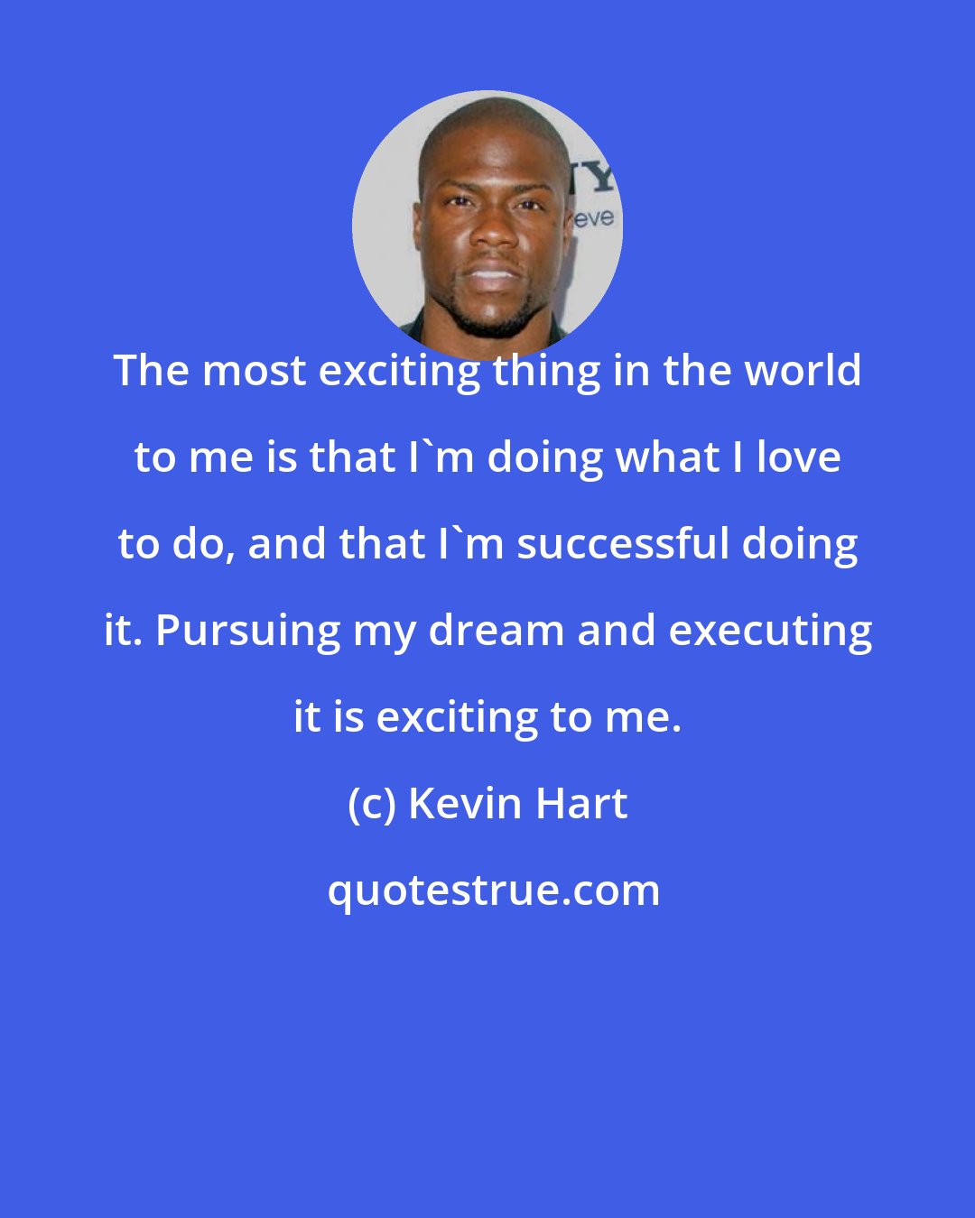 Kevin Hart: The most exciting thing in the world to me is that I'm doing what I love to do, and that I'm successful doing it. Pursuing my dream and executing it is exciting to me.